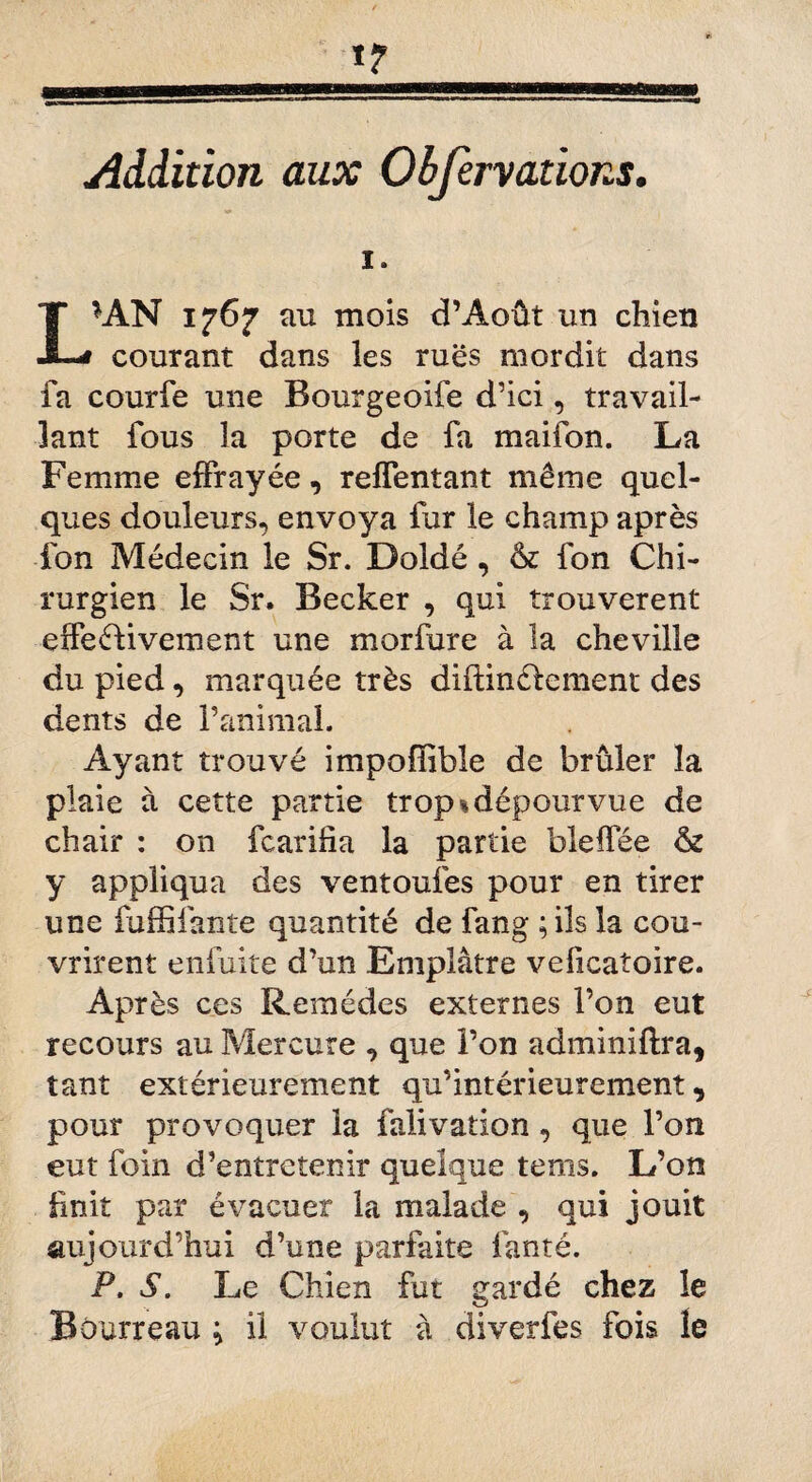 Addition aux Obfervations. I *AN 1767 au mois d’Août un chien courant dans les rues mordit dans fa courfe une Bourgeoife d’ici, travail¬ lant fous la porte de fa maifon. La Femme effrayée, reffentant même quel¬ ques douleurs, envoya fur le champ après fon Médecin le Sr. Doldé, & fon Chi¬ rurgien le Sr. Becker , qui trouvèrent effectivement une morfure à la cheville du pied, marquée très diflinétcment des dents de l’animal. Ayant trouvé impoffible de brûler la plaie à cette partie trop % dépourvue de chair : on fcarifta la partie bleffée & y appliqua des ventoufes pour en tirer une fuffifante quantité de fang ; ils la cou¬ vrirent enfuite d’un Emplâtre veficatoire. Après ces Remèdes externes l’on eut recours au Mercure , que l’on adminiftra, tant extérieurement qu’intérieurement , pour provoquer la falivation, que l’on eut foin d’entretenir quelque tems. L’on fmiî par évacuer la malade , qui jouit aujourd’hui d’une parfaite fanté. P. S. Le Chien fut gardé chez le Bourreau ; il voulut à diverfes fois le