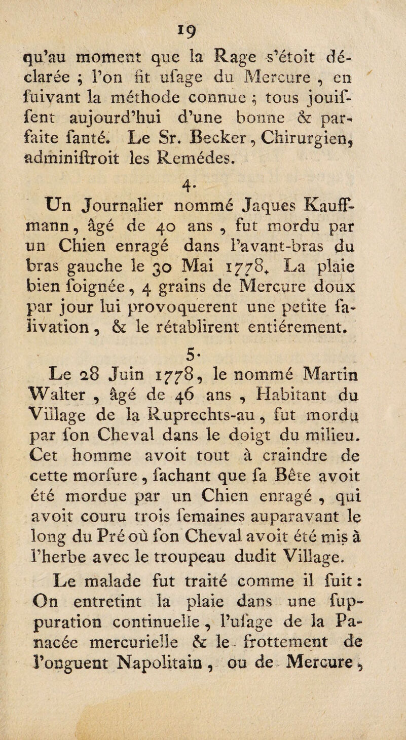19 qu’au moment que la Rage -s’étoit dé¬ clarée ; l’on lit ufage du Mercure , en fuivant la méthode connue ; tous jouif- fent aujourd’hui d’une bonne & par^ faite faute. Le Sr. Becker , Chirurgien, adminiftroit les Remèdes. 4* Un Journalier nommé Jaques Kauff- mann, âgé de 40 ans , fut mordu par un Chien enragé dans l’avant-bras du bras gauche le 30 Mai 1778* La plaie bien foignée, 4 grains de Mercure doux par jour lui provoquèrent une petite fa- iivation, & le rétablirent entièrement. 5* Le 28 Juin 1778, le nommé Martin Walter , âgé de 46 ans , Habitant du Village de la Ruprechts-au, fut mordu par fon Cheval dans le doigt du milieu. Cet homme avoit tout à craindre de cette morfure , fachant que fa Bête avoit été mordue par un Chien enragé , qui avoit couru trois femaines auparavant le long du Pré où fon Cheval avoit été mis à l’herbe avec le troupeau dudit Village. Le malade fut traité comme il fuit : On entretint la plaie dans une fup- puration continuelle , l’ufage de la Pa¬ nacée mercurielle & le frottement de l’onguent Napolitain , ou de Mercure,