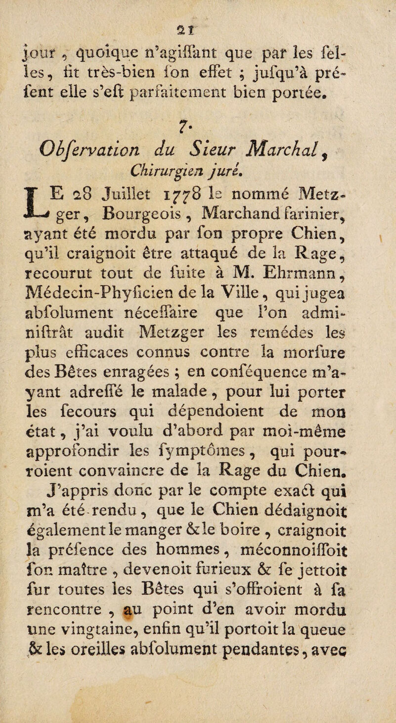 jour , quoique n’agiffant que par les feî- les, üt très-bien ion effet ; jufqu’à pré» fent elle s’eft parfaitement bien portée. 7- Observation du Sieur Marchai, Chirurgien jurL E u8 Juillet 1778 le nommé Metz» ger, Bourgeois, Marchandfarinier, ayant été mordu par fon propre Chien, qu’il craignoit être attaqué de la Rage, recourut tout de fuite à M. Ehrmann, Médeein-Phyfïcien de la Ville, qui j ugea abfolument néceffaire que l’on admi- nifirât audit Metzger les remèdes les plus efficaces connus contre la morfure des Bêtes enragées ; en conféquence m’a» yant adreffé le malade, pour lui porter les fecours qui dépendoient de mon état, j’ai voulu d’abord par moi-même approfondir les fymptômes, qui pour-» roient convaincre de la Rage du Chien, J’appris donc par le compte exaél qui m’a été rendu, que le Chien dédaignoit également le manger &le boire , craignoit la prcfence des hommes, méconnoiffoit fon maître , devenoit furieux & fe jettoit fur toutes les Bêtes qui s’offroient à fa rencontre , au point d’en avoir mordu une vingtaine, enfin qu’il portoit la queue & les oreilles abfolument pendantes, avec