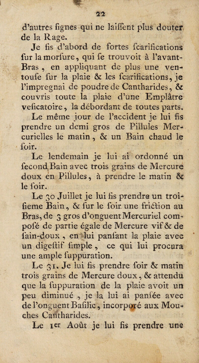 d’autres lignes qui ne laiiTenî plus douter de la Rage. Je fis d’abord de fortes fcarifications fur la m or 1 i-re, qui fe trou voit à l’avant- Bras , en appliquant de plus une ven- toufe fur la plaie & les fcarifications, je Fimpregnai de poudre de Cantharides, & couvris toute la plaie d’une Emplâtre veficaîoire, la débordant de toutes parts. Le même jour de l’accident je lui fis prendre un demi gros de Pillules Mer¬ curielles le matin, & un Bain chaud le foir. Le lendemain je lui ai ordonné un fecond,Bain avec trois grains de Mercure doux en Pillules, à prendre le matin &£ le loir. Le 30 Juillet je lui fis prendre un troi- fieme Bain, & fur le foir une friction au Bras, de 3 gros d’onguent Mercuriel com¬ pote de partie égale de Mercure vif & de fain-doux , en lui panfant la plaie avec un digeftif fimple , ce qui lui procura une ample fuppuration. Le 31. Je lui fis prendre foir &: matin trois grains de Mercure doux, & attendu que la fuppuration de la plaie a voit un peu diminué , je la lui ai panfée avec de l’onguent Bafific, incorporé aux Mou* ches Cantharides. Le 1er Août je lui fis prendre une