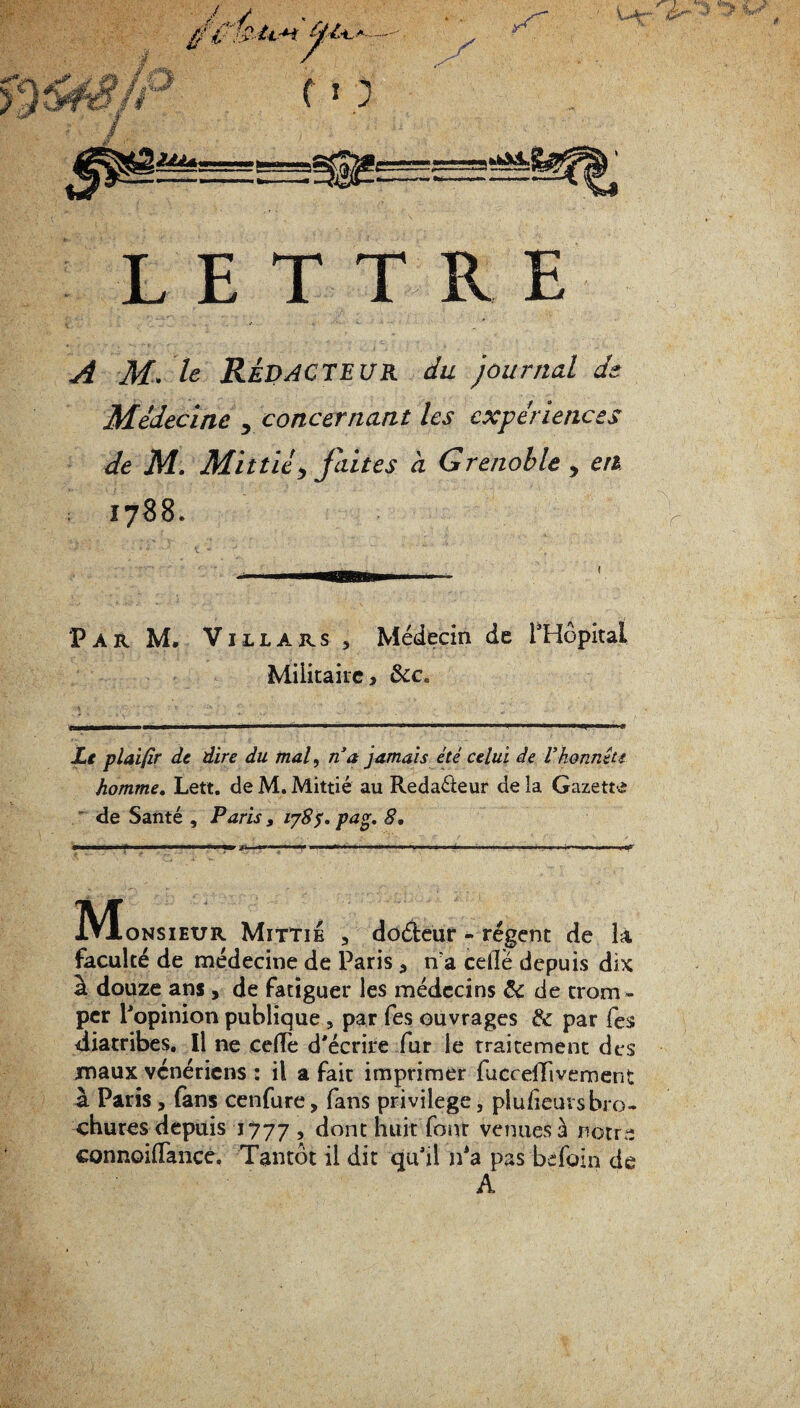 LETTRE A M. le Rédacteur du journal de Médecine , concernant les expériences de M. Mittièj faites à Grenoble , en 1788. Par M. Vjllars , Médecin de l'Hôpital Militaire, &ca Le plaifir de dire du mal, n a jamais été celui de Vhonnête homme. Lett. de M. Mittié au Rédacteur de la Gazette ' de Santé , Paris 9 vjS7. pag. 8. ÎVtoNSiEUR Mittié 5 douleur - régent de 1X faculté de médecine de Paris 5 n'a celle depuis dix a douze ans , de fatiguer les médecins & de trom ¬ per l'opinion publique , par fes ouvrages & par fes diatribes. Il ne cefTe d'écrire fur le traitement des maux vénériens : il a fait imprimer fucceffivement à Paris, fans cenfure, fans privilège, piufieuvs bro¬ chures depuis 1777 5 dont huit four venues à notre connoilfance. Tantôt il dit qu'il nJa pas bèfoin de A