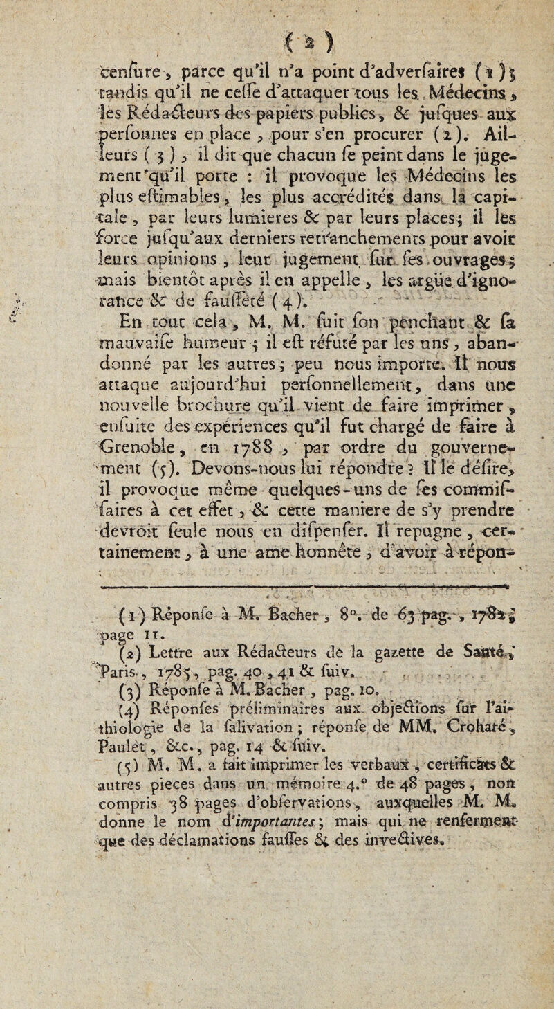 tu) cenfere, parce qu'il n'a point d'adverfaîres (ï)$ tandis qu'il ne celle d'attaquer tous les. Médecins * les Rédaéleu-rs des papiers publics, & juiques aux perfonnes en place > pour s’en procurer (i). Ail¬ leurs ( 3 ) 0 il dit que chacun fe peint dans le juge¬ ment’qu'il porte : il provoque les Médecins les plus eftimables s les plus accrédités dans, la capi¬ tale , par leurs lumières & par leurs places; il les force j u (qu'aux derniers retranchements pour a voit leurs opinions , leur jugement fur fes ouvrages; mais bientôt après il en appelle , les argile d'igno¬ rance & de faüSété'( 4 ); En tout ceia , M. M. fuit fon penchant 8c (a mauvaife humeur ; ileft réfuté par les uns ^ aban- donné par les autres ; peu nous importe. Il nous attaque aujourd'hui perfonnellement > dans une nouvelle brochure qu'il vient de faire imprimer , enfui te des expériences qu'il fut chargé de faire à Grenoble, en 1788 ^ par ordre du gouverne* ment (y). Devons-nous lui répondre} Il le délire* il provoque même quelques-uns de les commif- faircs à cet effet * ÔC cette maniéré de s’y prendre devrôit feule nous en difpenfer. ïî répugné , cer* tainement * à une a me honnête ^ d’avoir à répon- ( ï ) Rêponfe à M. Bâcher , 8a. de 63 pag. , 1781 à page ïî. (2) Lettre aux Rédaéfeurs de la gazette de Santé Paris., 1785 , pag. 40 3 41 & fuiv. (3) Réponfe à M. Bâcher , pag. io. (4) Réponfes préliminaires aux objeéfions fur l’ab thiologie de la faîivation ; réponfe de MM. Crohafé, Paulèt , &c., pag. 14 & fuiv. (5) M. M. a fait imprimer les verbaux -, certificats & autres pièces dans un mémoire 4.0 de 48 pages, non compris 38 pages d’obfervations, auxquelles M. M. donne le nom d’importantes ; mais qui ne renferment que des déclamations fauffes & des inveélives»