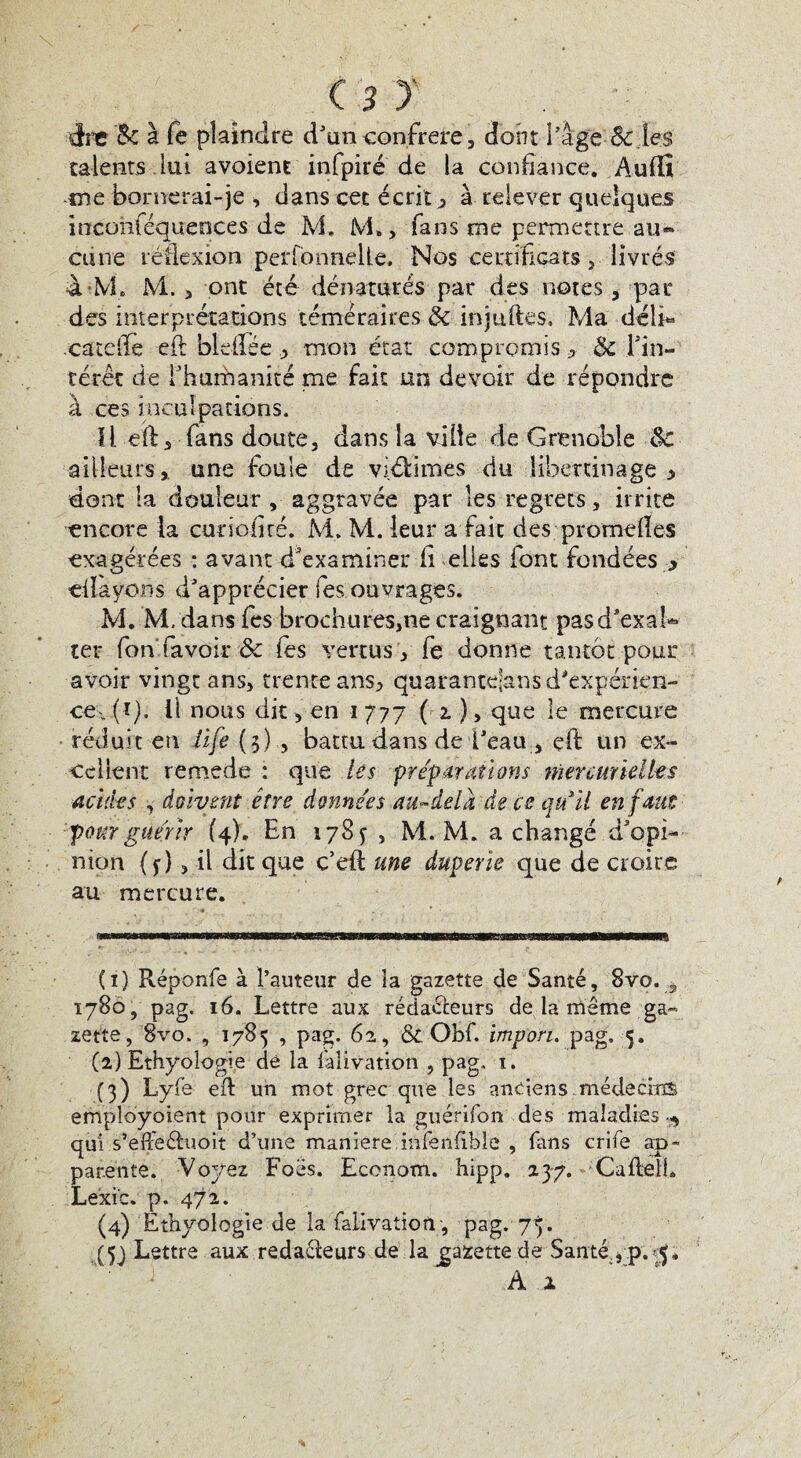 ire 8c à fe plaindre d’un confrère, dont l’âge 8c.les talents lui avaient infpiré de la confiance. Auflî me bornerai-je , dans cet écrit j, à relever quelques incüiiféqueoces de M. M. > fans me permettre au« aine réflexion perfonnelte. Nos certificats, livrés à M, M. 5 ont été dénaturés par des notes , par des interprétations téméraires & injuftes. Ma déli« .catefie efi: bldlée , mon état compromis * 3c l’in¬ térêt de Fhurhanité me fait un devoir de répondre à ces inculpations. Il efis fans doute, dans la vide de Grenoble 8c ailleurs, une foule de victimes du libertinage •> dont la douleur , aggravée par les regrets, irrite encore ta curioficé. M. M. leur a fait dés .'-promettes exagérées : avant d'examiner il elles font fondées > «Rayons d’apprécier les ouvrages. M. M. dans fes brochures,ne craignant pasd’exah» ter fon favoîr & fes vertus, fe donne tantôt pour avoir vingt ans, trente ans, quaranteians d’expérien¬ ce.. (ï). Il nous dit, en i 777 ( 1 ), que le mercure réduit en üfe (3) , battu dans de l’eau , eft un ex¬ cellent remede : que les préparations mercurielles acides , doivent être données au-delà de ce qu'il en faut pour guérir (4). En 178 y , M. M. a changé d’opi¬ nion ( j), il dit que c’elt une duperie que de croire au mercure. (1) Réponfe à l’auteur de îa gazette de Santé, 8vo. , 1780, pag. 16. Lettre aux rédacteurs de la même ga¬ zette, 8vo, , 1785 , pag. 62, & Obf. impon. pag. 5. (2) Ethyoîogie dé la Salivation , pag. 1. (3) Lyfe efi: un mot grec que les anciens médecins employoient pour exprimer la guérifon des maladies 5 qui s’efFeéluoit d’une maniéré infenfibîe , fans crife ap¬ parente. Voyez Foës. Econom. hipp. 237. Caflell. Le'xic. p. 472. (4) Ethyoîogie de la falivatioti , pag. 75. (5j Lettre aux redaéteurs de la gazette de Santé , p. À 2