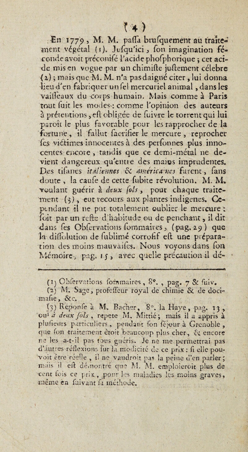 aient végétai (5)» Jufqu'ici ^ Ton imagination fé¬ conde avait préconisé l'acide phofphorique ; cet aci¬ de mis en vogue par un chîmifte juilement célébré ( 2) ; mais que M. M. n'a pas daigné citer, lui donna dieu d'en fabriquer un fel mercuriel animal, dans les vailîeaux du corps humain. Mais comme à Paris tout fuit les modes-: comme l'opinion des auteurs à prétentions , efl obligée de fume le torrent qui lui •paroît le plus favorable peur les rapprocher de la fortune, il fallut faerifier le mercure , reprocher fes viétimes innocentes à des personnes plus inno¬ centes encore , tandis que ce demi-métal ne de¬ vient dangereux qu'entre des mafias imprudentes. Des tifarres italiennes & américaines furent, fans doute , la caufe de cette fubite révolution. M. M» voulant guérir à deux fols, pour chaque traite¬ ment (3), eut recours aux plantes indigènes. Ce¬ pendant il ne pot totalement oublier le mercure : folt par un relie - d’habitude ou de penchant, il dit dans fes Obfèrv-ations -foromaires > (pag. 29 ) que la difïolution de fublimé corrofif eft une prépara¬ tion des moins mauvaifes. Nous voyons dans fou Mémoire- pag, 1 y , avec quelle précaution il dé¬ fi) Ohfervatîons fornmaires , 8P. , pap. 7 & fuiv. C'2) M. Sage, profefTeur royal de chimie & de doci- mafie, &c. (3) Reponfe a M-,, Bâcher, 8°. la Haye, pag» 13 , il A AmY (nie m.4 rnuic il n o c \ ou1 à deux fols , répété M. Mittié ; mais il a appris à plusieurs particuliers, pendant fon féfour à Grenoble , que fon traitement étoit beaucoup plus cher, ci encore ne les a-t-il pas tous guéris. Je ne me permettrai pas d'autres réflexions fur la modicité de ce prix : fi elle pou-, voit être réelle , il ne vau droit pas la peine d’en parler; mais il eû démontré que M. M. emploierait plus de -cent fois ce prix,, pour les maladies les moins graves, même ëa fuivant Ta méthode.