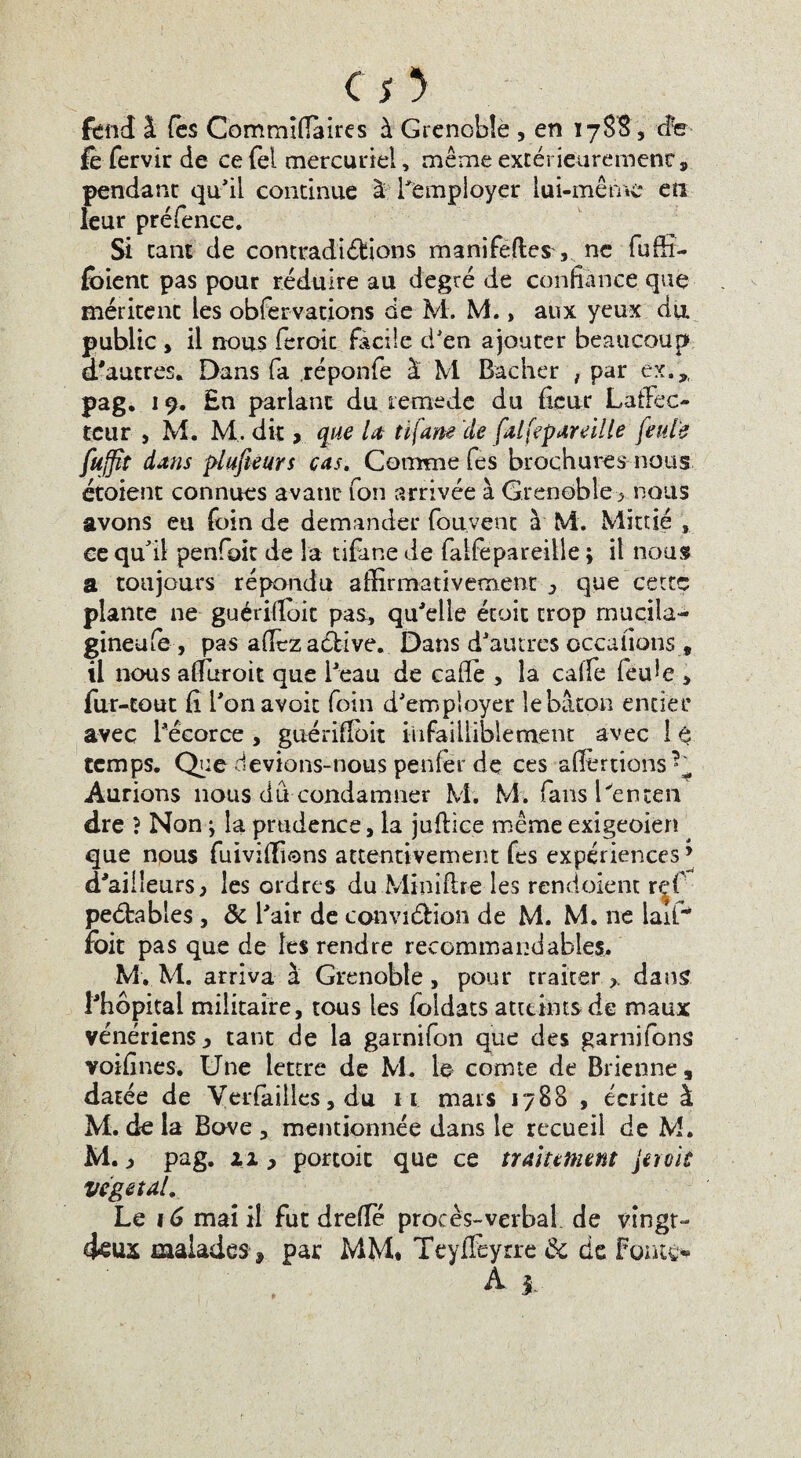 .O’ fend J. fès Commiffaires à Grenoble , en 1788, de fe fervir de ce fèl mercuriel, même extérieurement, pendant qu’il continue à l'employer lui-même en leur préfence. Si tant de contradictions manifeftes , ne fuffi- fbient pas pour réduire au degré de confiance que méritent les obfervations de M. M., aux yeux du. public , il nous feroic facile d’en ajouter beaucoup d'autres. Dans fa réponfe à M Bâcher , par ex.* pag. 19. En parlant du lemede du ficur LatFec- tcur , M. M. dit > que Ut tifane de falfepareille feule fuffît dans plufieurs cas. Comme Tes brochures nous étoient connues avant Ton arrivée à Grenoble> nous avons eu foin de demander Couvent à M. Mittié , ce qu'il penfoit de la tifane de falfepareille ; il nous a toujours répondu affirmativement 3 que cette plante ne guérifioit pas, qu'elle étoit trop mucila- gineufe , pas allez adbive.. Dans d’autres occafions, il nous afïuroit que l'eau de cafiè , la caife feule > fur-tout fi l’onavoit foin d’employer le bâton entier avec l’écorce , guérifibit infailliblement avec 11 temps. Que devions-nous penfer dç ces alertions Aurions nous du condamner M. M. fans l'enten dre } Non ; la prudence, la juffice même exigeoien que nous fuiviffions attentivement fes expériences ’ d'ailleurs, les ordres du Mini lire les rendoient ref pebbables, & l'air de convi&ion de M. M. ne laiU foit pas que de les rendre recommandables. M. M. arriva à Grenoble, pour traiter >. dans l'hôpital militaire, tous les loldats atteints de maux vénériens , tant de la garnifon que des garnifons voifines. Une lettre de M. le comte de Brienne» datée de Verfailles, du 11 mats 1788 , écrite à M. de la Bove , mentionnée dans le recueil de M. M. j pag. zi , portoic que ce traitement jeroiû végétal. Le 16 mai il fut drefîe procès-verbal de vingt- deux malades 9 par MM* TeyiTeyrre & de Fontes