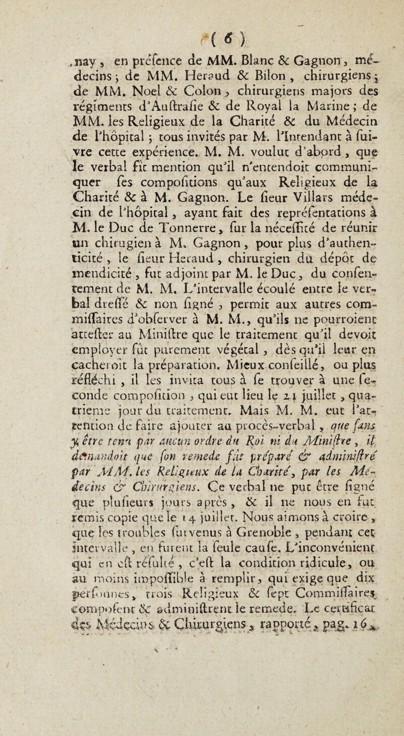 ,îiay , en préfence de MM. Blanc Sc Gagnon, mé¬ decins ; de MM. Heraud & Bdon , chirurgiens j de MM, Noël & Colon , chirurgiens majors des régiments d’Auftrafle Sc de Royal la Marine ; de MM. les Religieux de la Charité Sc du Médecin de l'hôpital -, tous invités par M. l'Intendant à fui- vre cette expérience., M. M. voulut d’abord, que le verbal fît mention qu'il n'encendoit communi¬ quer fes comportions qu'aux Religieux de la Charité & à M. Gagnon. Le heur Villars méde¬ cin de l'hôpital, ayant fait des repréfentations à M. le Duc de Tonnerre, fur la néceflîcé de réunir un chirugien à M» Gagnon, pour plus d'authen¬ ticité , le fleur Heraud, chirurgien du dépôt de mendicité , fut adjoint par M. le Duc3 du confen- tement de M. M. L'intervalle écoulé entre le ver-» bal dreffe Sc non flgné , permit aux autres corn- miffaires d'ohferver à M. M., qu'ils ne pourroient attefter au Miniftre que le traitement qu'il devoir employer fut purement végétal, dèsqufll leur en cachet oit la préparation. Mieux conleillé, ou plus réfléchi , il les invita tous à fe trouver à une fe^ conde compofldon , qui eut lieu le ix juillet , qua¬ trième jour du traitement. Mais M. M. eut l'at*? tendon de faire ajouter au procès-verbal, que fans y, être tenu par aucun ordre du Roi ni du Aîinïftre, il diïnandoit que [on remede fût préparé & admïmflré par MM, les Religieux de U Charité, par les Mé¬ decins & Chirurgiens. Ce verbal ne put être flgné que plufleurs jours après, Sc il ne nous en fut remis copie que le 14 juillet. Nous aimons à croire , que les troubles fur venus à Grenoble , pendant cet intervalle , en furent la feule caufe. L'inconvénient qui en cft réfuite , c'eft la condition ridicule, ou au moins impoffible à remplir, qui exige que dix fterflmneSj, trois Religieux Sc fept Commiflaires compofent Sf au m toi (lient le remede. Le certificat fe MédocimSc Çhwrgiens * rapporté a pagp.zé*.