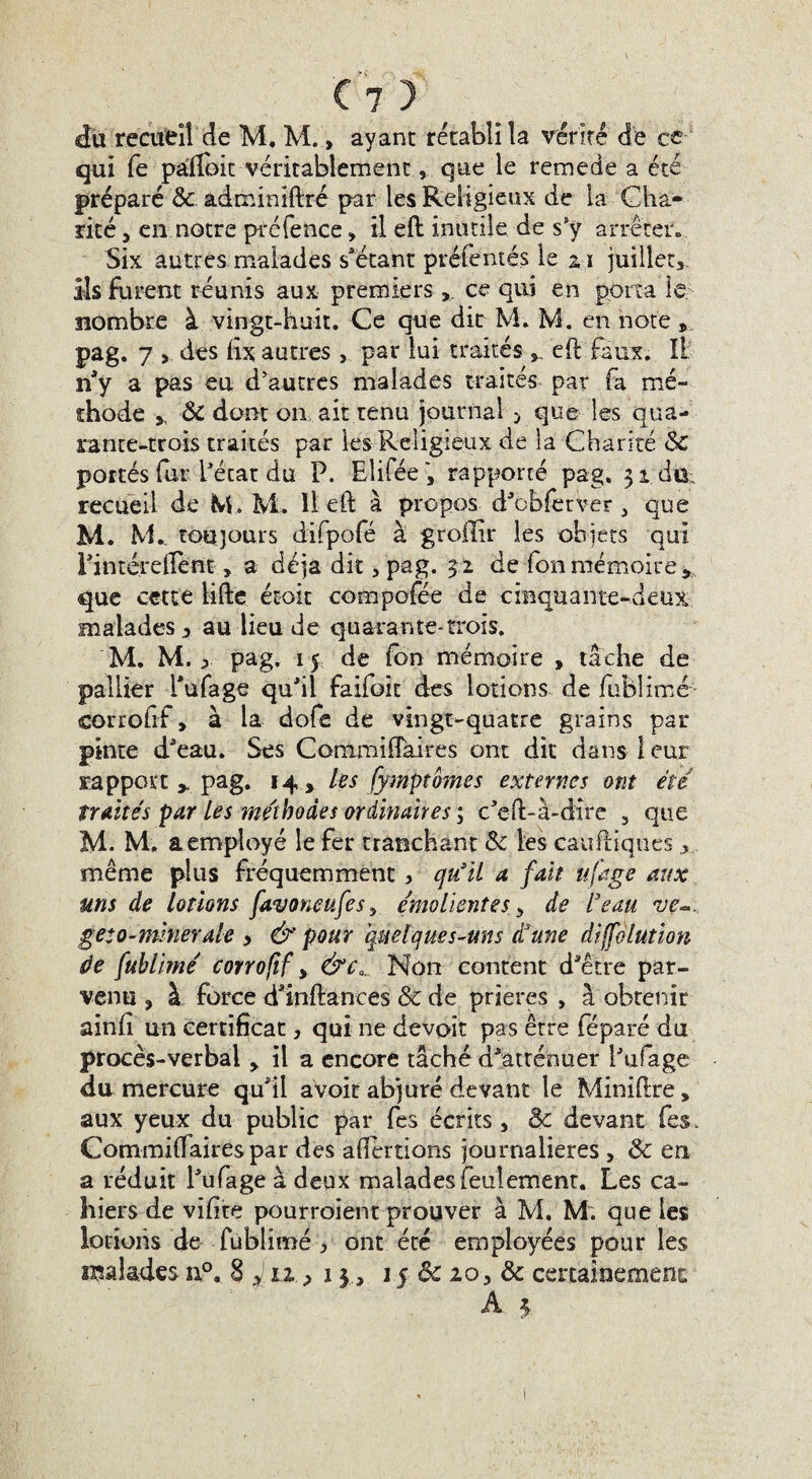 du recueil de M. M., ayant rétabli la vérité de ce qui fe pâflbit véritablement, que le remede a été préparé & adminiftré par les Religieux de la Cha¬ rité , en notre préfence -, il eft inutile de s'y arrêter. Six autres malades s'étant pré&'ntés le x\ juillet, ils furent réunis aux premiers, ce qui en porta le nombre à vingt-huit. Ce que dit M. IvL en note » pag. 7 , des fîx autres, par lui traités eft faux. Il n'y a pas eu d’autres malades traités par fa mé¬ thode y ÔC dont on ait tenu journal > que les qua¬ rante-trois traités par les Religieux de la Charité Sc portés (ùr l'état du P. Eîifée, rapporté pag. 31 dû; recueil de M. M. Iteft à propos d'obferver , que M. M.. toujours difpofé à grollir les objets qui l'intéreftent, a déjà dit, pag. 3 2 de fon mémoire * que cette lifte étoit compofée de cinquante-deux malades , au lieu de quarante-trois. M. M. ^ pag, 15 de fon mémoire , tache de pallier Pu fa ge qu'il faifoit des lotions de fublimé corrofif, à la dofe de vingt-quatre grains par pinte d'eau. Ses Commiftaires ont dit dans 1 eur rapport y pag. 14 y les fymptomes externes ont été traités par les méthodes ordinaires \ c'eft-à-dire , que M. M. a employé le fer tranchant &c les cauftiques même plus fréquemment, qu’il a fait, ufage aux uns de lotions favoncttfes> émolientes, de l’eau ve-. geto-mnerale , & pour quelques-uns d’une diffolution de fuhimé corrofif > &c0„, Non content d'être par¬ venu j à force d'inftances & de prières , à obtenir ainfi un certificat, qui ne devoir pas être féparé du procès-verbal , il a encore tâché d'atténuer l'ufage du mercure qu'il avoir abjuré devant le Miniftre, aux yeux du public par fes écrits, & devant fies. Commiftaires par des afterdons journalières , & en a réduit l'ufage à deux malades feulement. Les ca¬ hiers de vïfite pourraient prouver à M. M: que les lotions de fublimé, ont été employées pour les raalades n°. 8 £11 .> 1315 & 20, & certainement A 3.