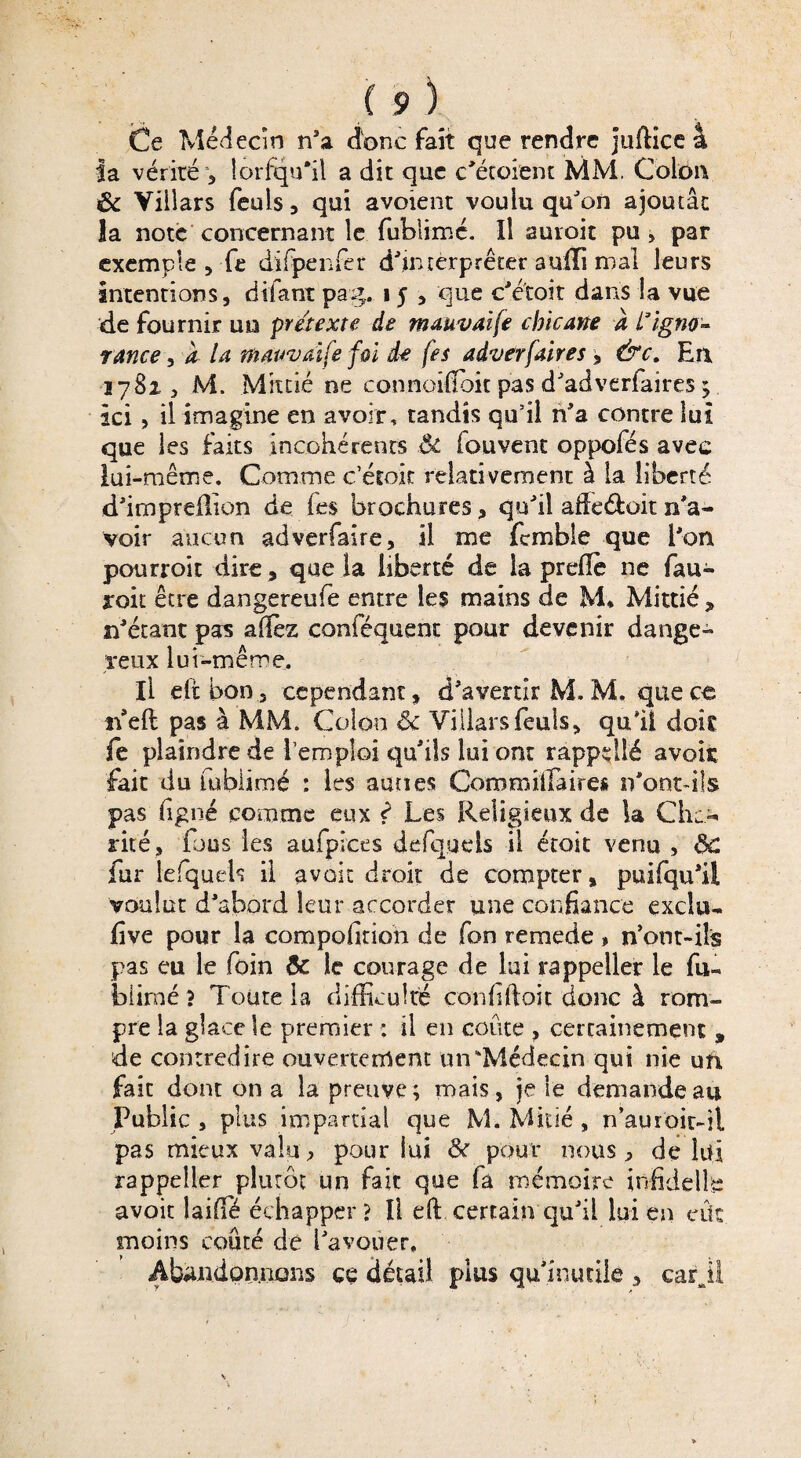 Ce Médecin n’a donc fait que rendre juftice 4 la vérité 5 lorfqu’il a dit que c’étoient MM, Colon ôc Viilars feuls, qui avoient voulu qu’on ajoutât la note concernant le fublimé. Il auroit pu , par exemple, fie difpenfer d’interpréter a ulïi mal leurs intentions, difant pag. 15 , que c’etoit dans la vue de fournir un prétexte de mauvaife chicane a L'igno¬ rance , a U tfiaiwaife foi de (es aâverfaires, &c. En 1782, M. Mixtié ne connoilfbit pas d’adverfaires ; ici, il imagine en avoir, tandis qu’il n’a contre lui que les faits incohérents Ôt fouvent oppofés avec lui-même. Comme c’éroic relativement à la liberté d’impreilion de fes brochures, qu’il adeéfcoit n’a¬ voir aucun adverfaire, il me fcmble que l'on pourroit dire, que la liberté de la prefïè ne fau- roit être dangereufe entre les mains de M* Mittié , n’étant pas allez conféquent pour devenir dange¬ reux lui-même. Il eftbon, cependant, d’avertir M, M. que ce nell pas à MM. Colon <k Viilars feuls, qui! dois fe plaindre de l’emploi qu’ils lui ont rappdlé avoir fait du fublimé : les aunes Comraiffidres n'ont-ils pas ligné comme eux ? Les Religieux de la Chc- rite, fous les aufpiees defqueis il étoit venu , ÔC fur lefquels il avait droit de compter, puifqu’il voulut d’abord leur accorder une confiance exclu- five pour la compofirion de fon remede » n’ont-ils pas eu le foin Ôc le courage de lui rappeller le fu« biimé ? Toute la difficulté confiftoit donc à rom¬ pre la glace le premier : il en coûte , certainement 9 de contredire ouvertement un‘Médecin qui nie ufi faic dont on a la preuve; mais, je le demande au Public , plus impartial que M. Midé , n’auroit-il pas mieux valu, pour lui 8c pour nous ^ de lui rappeller plutôt un fait que fa mémoire infidelle avoir laiffié échapper? Il eft certain qu’il lui en eût moins coûté de l’avouer, Abandonnons ce détail plus qu’inutile , carjl