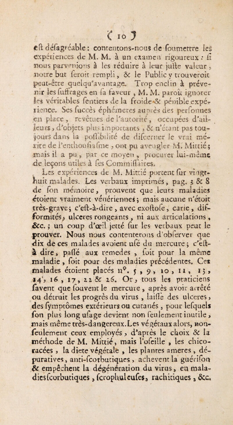 <10? eft défagréable: contentons-nous de fou mettre les expériences de M. M. à un examen rigoureux * fi nous parvenions à les réduire à leur jufte valeur r notre but ferait rempli, 6c ie Public y trouveroit peut-être queiqu'avantage. Trop enclin à préve¬ nir les luftrages en fa faveur , M. M. paraît ignorer Ses véritables (entiers de la froide pénible expé^ rience. Ses fuc.çès éphémères auprès des personnes en place , revêtues de l'autorité » occupées d'ail¬ leurs ? d'objets plus importants , Sc n’étant pas tou¬ jours clans la pofubîké de difeerner Je vrai mé¬ rite de i'enthou fia fine , ont pu aveugler M. Mit dé ; mais il a pu , par ce moyen , procurer lui-me me, de leçons utiles à fes ÇommilTaires» Les expériences de M. Mitdé portent fur vingt- huit malades. Les verbaux imprimés, pag. $ Sc 8 de fon mémoire, prouvent que ieurs maladies étoient vraiment vénériennes ; mais aucune n'étoic très-grave; c5ed>à-dire > avec exoftofe, carie, dif¬ formités* ulcérés rongeants , ni aux articulations, Sec. ; un coup d'oeil jette fur les verbaux peut le prouver. Nous nous contenterons d’obferver que dix de ces malades avoient ufé du mercure ; c'éit- à dire, paffë aux remedes , foie pour la même maladie , (oit pour des maladies précédentes. Ces malades étoient placés n°. f , 9,10,11, 13, 14V 16 , 17, u & 16. Or, tous les praticiens favent que fouvent le mercure , après avoir arrêté ou détruit les progrès du virus , laide des ulcérés > des fymptbmes extérieurs ou cutanés, pour lefquels fon plus long ufage devient non feulement inutile, mais même très-dangereux.Les végétaux alors, non- feulement ceux employés > d'après ie choix & la méthode de M. Mitdé, mais l’ofcille , les chico- racées , la diete végétale , les plantes ameres , dé» puratives, anti-feotbutiques > achèvent la guérifon Sc empêchent la dégénération du virus, en mala¬ dies feorbutiques 5 fcrophuleufe$3 rachitiques 3 &ca