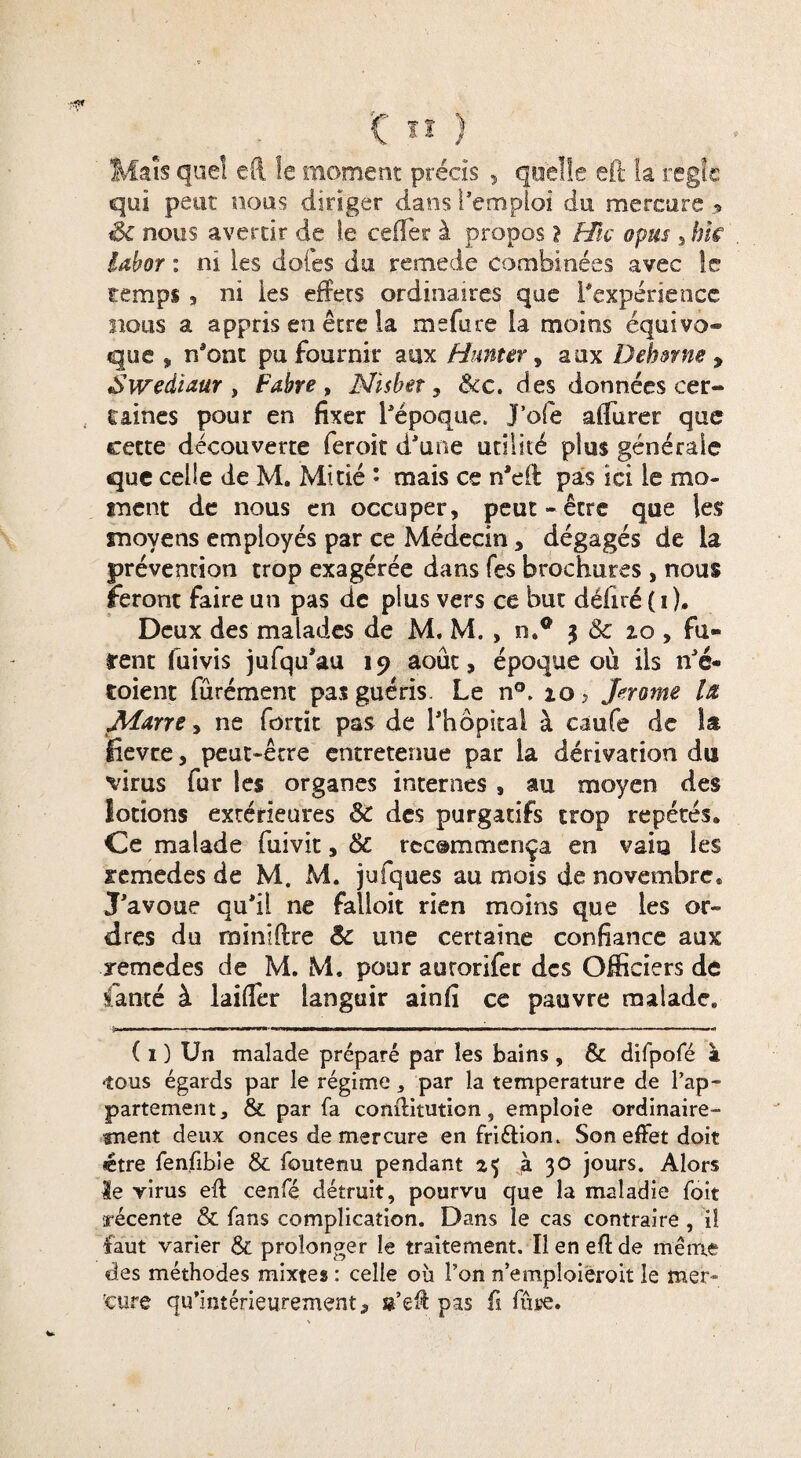 Maïs que! eft le moment précis , quelle eft la réglé qui petit nous diriger dans l’emploi du mercure , Sc nous avertir de le cefier à propos? Hic optes , hk labor : ni les dotes du remede combinées avec le temps 3 ni les effets ordinaires que l’expérience bous a appris en être la me fa ce la moins équivo¬ que , n’ont pu fournir aux Humer, aux Dehmte y Swediaur , Fabre , Nïsbet, &c. des données cer¬ taines pour en fixer l’époque. J’ofe aflurer que cette découverte feroit d’une utilité plus générale que celle de M. Mitié : mais ce n'eil pas ici le mo¬ ment de nous en occuper, peut-être que les moyens employés par ce Médecin, dégagés de la prévention trop exagérée dans fes brochures, nous feront faire un pas de plus vers ce but déliré ( i ). Deux des malades de M. M. , n.® 3 & 2.0 , fu¬ rent fuivis jufqu'au 19 août, époque ois ils n’é- toient fürément pas guéris. Le n°. 10, Jerome là Marre, ne fortit pas de l’hôpital à caufe de la fîevte, peut-être entretenue par la dérivation du virus fur les organes internes , au moyen des lotions extérieures & des purgatifs trop répétés* Ce malade fuivit, & recommença en vaia les xemedes de M. M. jufques au mois de novembre. J’avoue qu’il ne falloit rien moins que les or¬ dres du miniftre & une certaine confiance aux xemedes de M. M. pour autorifer des Officiers de fanté à laiffèr languir ainfi ce pauvre malade. ( i ) Un malade préparé par les bains , & difpofé à •tous égards par le régime * par la température de l’ap¬ partement, & par fa conftitution, emploie ordinaire¬ ment deux onces de mercure en friétion. Son effet doit (être fenfibîe & foutenu pendant 25 à 30 jours. Alors le virus eft cenfé détruit, pourvu que la maladie foit récente & fans complication. Dans le cas contraire , 1! faut varier & prolonger le traitement. Il en eft de même des méthodes mixtes : celle où l’on n’emploiéroit le mer¬ cure qu’intérieurement, s’eft pas fi fupe.