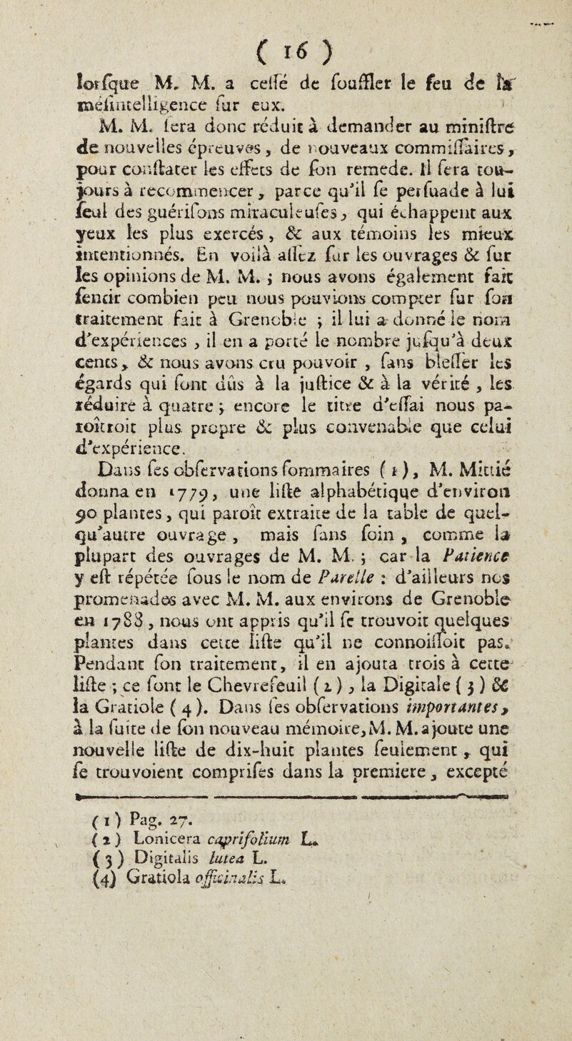 lorlque M. M. a cdfé de foudler le feu de ftaf méirntelligence far eux. M. M. lera donc réduit à demander au minidre de nouvelles épreuves, de nouveaux commidàires, pour couda ter les effets de fou remede. il fera tou¬ jours à recommencer, parce qu'il fe peïfuade à lui fetd des guérifons miraculéufes, qui échappent aux yeux les plus exercés, 8c aux témoins les mieux intentionnés. En voilà allez fur les ouvrages & fur les opinions de M. M* j nous avons également fait fèntir combien peu nous pouvions compter far fou traitement fait à Grenoble ; il lui a donné le nom d'expériences , il en a porté le nombre jufqu'à deux cents, 8c nous avons cru pouvoir , fans bleller les égards qui font dus à la juftîce 8c à la vérité , les zédairé à quatre > encore le titre d'dlai nous pa- loîtroic plus propre 8c plus convenable que celui d'expérience. Dans fes obfervations fommaires fi), M. Mittié donna en 1779, une lide alphabétique d'environ <jo plantes, qui paroît extraite de la table de quel- qu'autre ouvrage , mais fans foin , comme la plupart des ouvrages de M. M. ; car la Patience y eft répétée fous ie nom de Par elle : d'ailleurs nos promenades avec M. M. aux environs de Grenoble en 1788 , nous ont appris qu’il fc trouvoit Quelques plantes dans cette lide qu'il ne connoiuoit pas* Pendant fon traitement, il en ajouta trois à cette lide ; ce font le Chevrefeuil ( 1 ), la Digitale { 3 ) 8C la Gratiole ( 4 ). Dans fes obfervations importantes , à la fuite de dm nouveau mémoire, M. M. a joute une nouvelle lide de dix-huit plantes feulement , qui fe trouvoient comprifes dans la première, excepté (1) Pag. 27. ( 1 ) Lonicera caprifoïium L* { 3 ) Digitalis lutea L. (4) Gratiola ojjisinalis L*