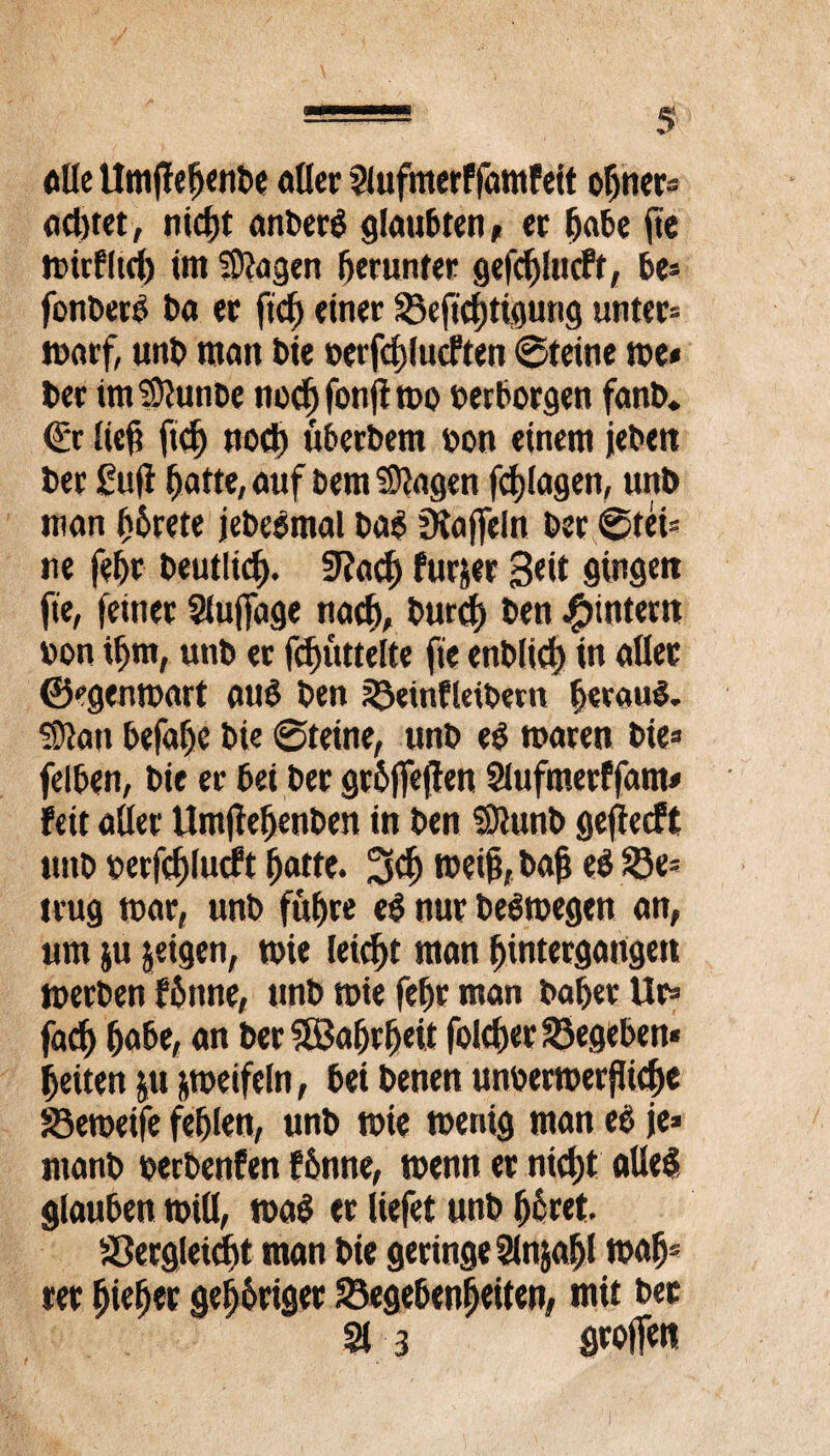 «Oe Umjfefjenbe «Oer 2lufmerffamFeit optier* adjtet, nid)t anberg glaubten ^ et fjabe jte tt>irP(ieb im Stagen herunter gefd)ltt(ft, be- fonbero ba et fidj einer Geftdßigung unter» warf, unb matt bie »erfdßucFten ©teine me* bet imStanbe nodjfonßmo »erborgen fanb. €*r lief? ftd) nod) übetbem »on einem jebeit bet £ufi fjatte, auf Dem Stagen fdjfagen, unb man fjbrete jebeömal bag Staffeln bet ©tei* ne feljr beutlid). 5Racl) Furier 3«it gingen fie, feinet 21ujfage nach, burd) ben ^intern »on if)tn, unb er fd)uttelte fte enbltd) in aßet ©egenwart atu? ben Geinfleibem heraus. Statt befalje bie ©teine, unb eö waren bie* felben, bie et bei bet grbffefJen 21ufmerFfam* Feit aßet Umßefjenben in ben Siunb gejlecft unb »erfdjlucFt fjatte. 3$ weif, bajj ee> Ge* trug mar, unb füf)re e$ nur Deswegen an, um ju jeigen, wie leicht man Untergängen werben F6nne, unb wie feljr man bafjetUr* jadj fjabe, an ber SBaljrfjeit fold)er Gegeben* feiten ju zweifeln, bei benen unoermerjßcf>e Gemeife fehlen, unb wie wenig man ee> je» manb »erbenfen Fbnne, wenn et nidjt aße$ glauben wiß, wa$ et liefet unb Ijcret. Gergleicftt man bie geringe 2lnjaljl walj» rer fjtefjet genüget Gegebenheiten, mit bet 21 3 stoffen