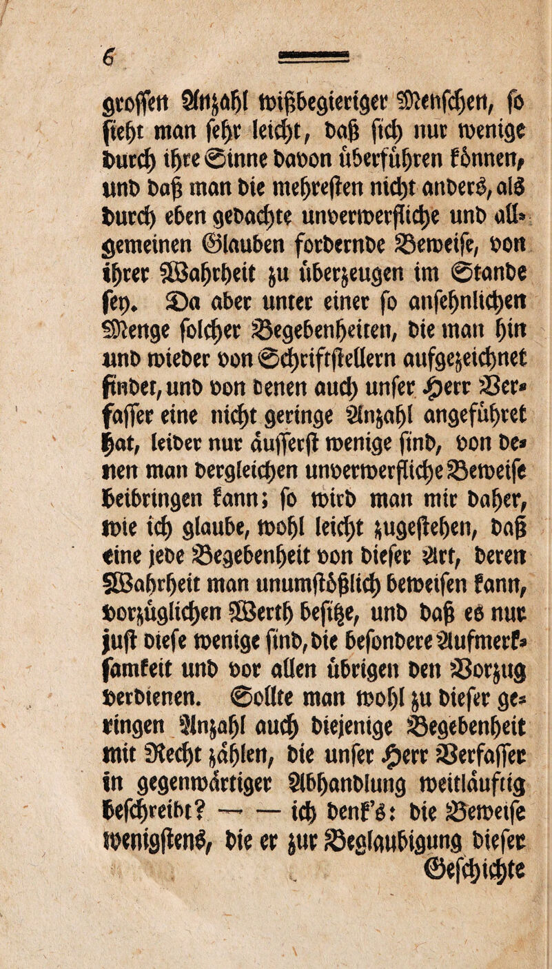 gvoffcrt Sfozahl wif>begiertger ®}eiifdjen, fo fleht man fefjr Ietd)t, t>af? fiel) nur wenige Burch t^cc Sinne babon überführen f6nnen, unb ba| man bte mehreren nicht anberS, alä burd) eben gebaute utwerroerjTiche unb all» gemeinen ©lauben forbernbe Geweife, bon t^rer SEBaljrbeit Zu überzeugen im Stanbe fet). 3Da aber unter einer fo anfefjnltd)en Stenge folcf>er Gegebenheiten, bie man hin unb wieber bon 0d)riftff ellern aufgcjeichnet ftnbet,unb non eenen aud) unfer iperr Ger« faflfer eine nicht geringe Slnzafjl angeführet |at, leiber nur du)Terji wenige ftnb, bon be* iten man Dergleichen unberwerfüche Geweife Beibringen fann; fo wirb man mir baher, wie ich glaube, wohl leicht zugejlehen, bah «ine jebe Gegebenheit bon biefer ärt, bereit SEBahrheit man unumflbjilich beweifen fann, Vorzüglichen SBerth beft^e, unb bah eo nur juft oiefe wenige ftnb, bie befonbere ZHufmerf» famfeit unb bor allen übrigen ben Gorjug öerbienen. «Sollte man wof)l Z« biefer ge« ringen 5lnjafjl auch biejenige Gegebenheit mit Siecht zahlen, bie unfer #err Gerfajfec in gegenwärtiger Slbhanblung weitlauftig Befdjreibt? --ich benf’o: bie Geweife menigjtenS, bie er zur Geafoubigung biefer ©efd)id)te