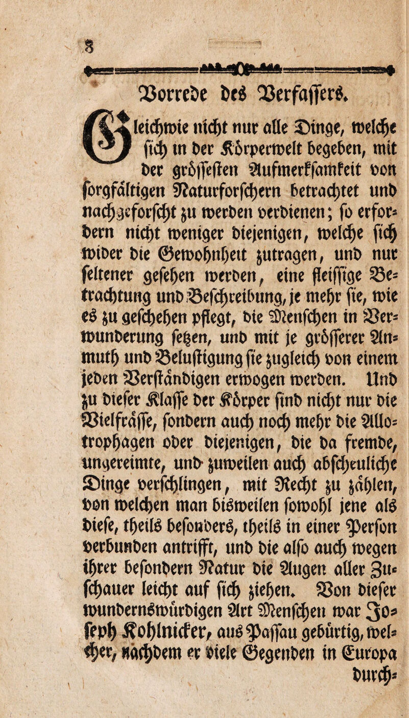 iu ii i i 1 i»»11 OE ■ i—■» SorreSe t>t$ Q3erfafferö. /^ileidfjwie nidjt nur olle Singe, weldje \*J ftei) trt Der ^orpecwelt begeben, mit Der gr&jjeflen Slufmerffomfeit bon forgfdftigen 9?aturforfcl)ecn betrautet unb nadjgeforfcfü $u werben berbietten; fo erfor¬ dern nicj)t weniger Diejenigen, welche ftdj wiber Die ©ewoljnljett jutrogen, unb nur feltener gefeiert werben, eine fleiffige S3e= troefetung unb i®efd)tetbung, je mefjr fte, wie d ju gef^eften pflegt, Die ©ienfdjen in Ser* wunberung fetjen, unb mit je grbfferer Sin* mutfj unb Selufftgung fte jugleicf) bon einem jeben Serflanbigen erwogen werben. Unb $u btefer klaffe Der f'brper jtnb niefjt nur Die Sielfrojfe, fonbern aud) noef) rneljr Die SlUo= tropfjogen ober Diejenigen, Die ba frembe, ungereimte, unb- juweilen ouef) obfd)euItd)e Singe berfd)lingen, mit SKedEjt ju jd()len, bon welchen man biöwetlen fowof)! jene ol$ biefe, tfjetlö befon'oerO, tbetiO in einer ^Jerfott berbunben ontrifft, unb Die olfo ouef) wegen ifjrer befonbern 9?otur Die Singen oller $u< fefmuer leid)t ouf ftcf> jie^ett. Sott biefer wunbernSwttrbigen Slrt !9}enfcf)eit wor 3o« fepf) ^ol)lnt(fer, ouö^affau gebürtig, wel* <f)er, Hä(t)bem er biele ©egenbett in Europa Dur#--