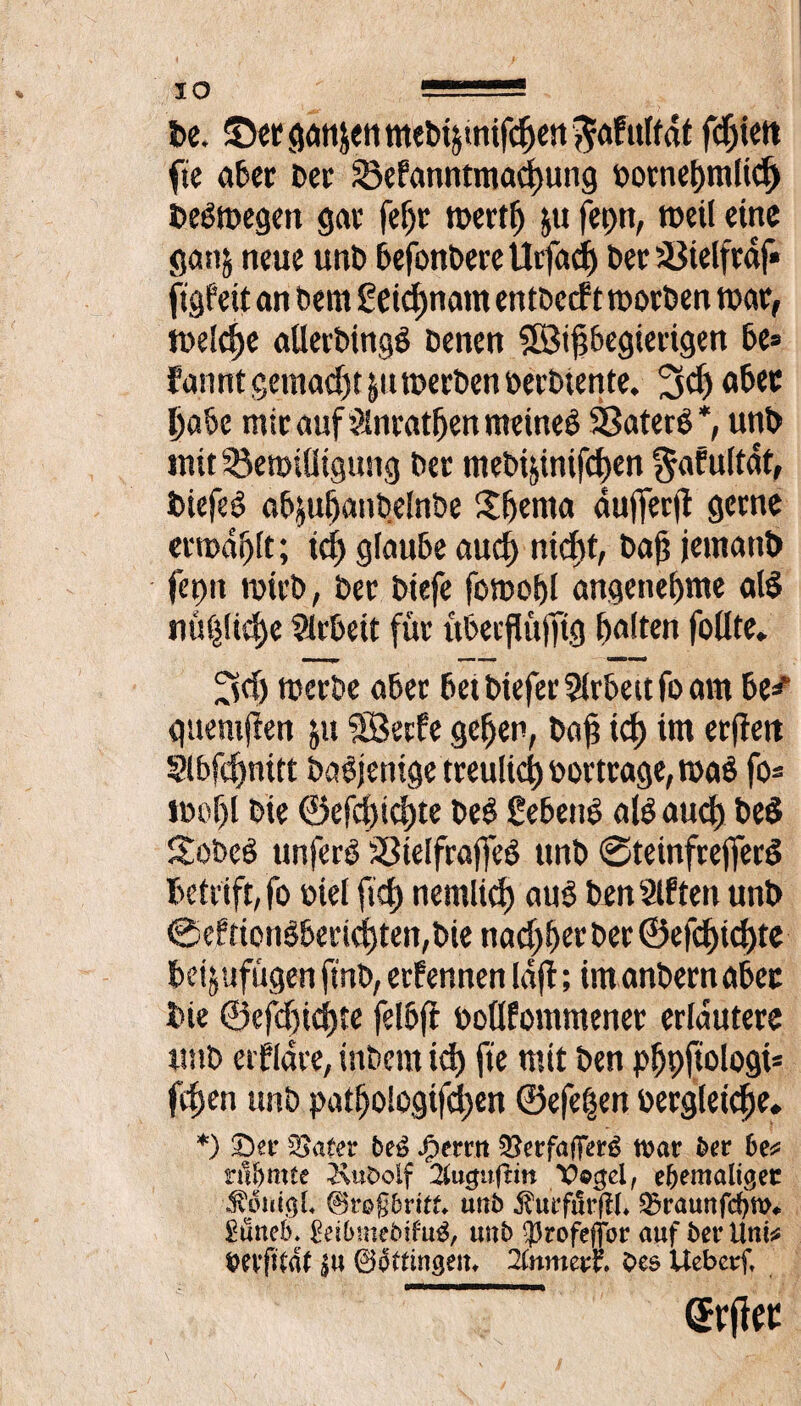 De. ©erganienmebijtnifchert^afulfdt fdjiett fie aber Der SBefanntmachung Dornehmlid) Degmegett gar feljr roertf) ju fet)tt, »eil eine gan$ neue unD befonbere Utfad) Der iöielfrdf» ftgfetf an Dem geidjnatn entDccft rootben mar, meldje aUerDingö Denen SBipegierigen be= fannt gemalt &tt werben berbtente. 3d) aber habe mir auf Slnratfjen meineö Sßaterg *, unb mtt^emilltgung Der ntebijinifchen $afultdt, DiefeS abjuhanbelnbe £f)ema dulTerjt gerne erwählt; tcf> glaube aucf> nicht, Dajj jemattb fa)it wirb, Der Diefe fowohl angenehme al$ nützliche Slrbeit für überpüjftg halten follte» werbe aber bet DieferArbeit fo am be^ gttemjien ju ’äBetfe gehen, Da£ ich im erjtett Slbfchnitt Dasjenige treulich Dortrage, rnab fo* tDof)l Die ®efd)ichte DeS gebeut alO auch beö Sobeö unferO SBtelfraffeö ttnD @teinfreffer$ betriff, fo Diel lief) nemlicf) au$ Den 8lften unb 0eftionöbertd)ten,Die nad)herber©efd)ichte bei jufügen ft'nb, erfennen lafl; im anbern aber Die ©efchichte felbft Dollfommener erläutere uttD erfldre, inDcrn id) fie mit Den phpfwlogt* fchen unD patho!ogifd)en ©efe^en Dergleichen *) 5£afer beü £errtt Q^erfafTerö war ber 6e* rühmte 2\ut>olf 2lugufHn Vogel, ehemaliger ivouigl ©roßbritf* unb $urfür(ll* ^raunfehm# Süttehn £eil>mebifu$, tmb $rofef]or auf bei* Uni* OeyfUaf |u (Böttingen, 2tnmevt Oes Uebcrf, (Srfiec