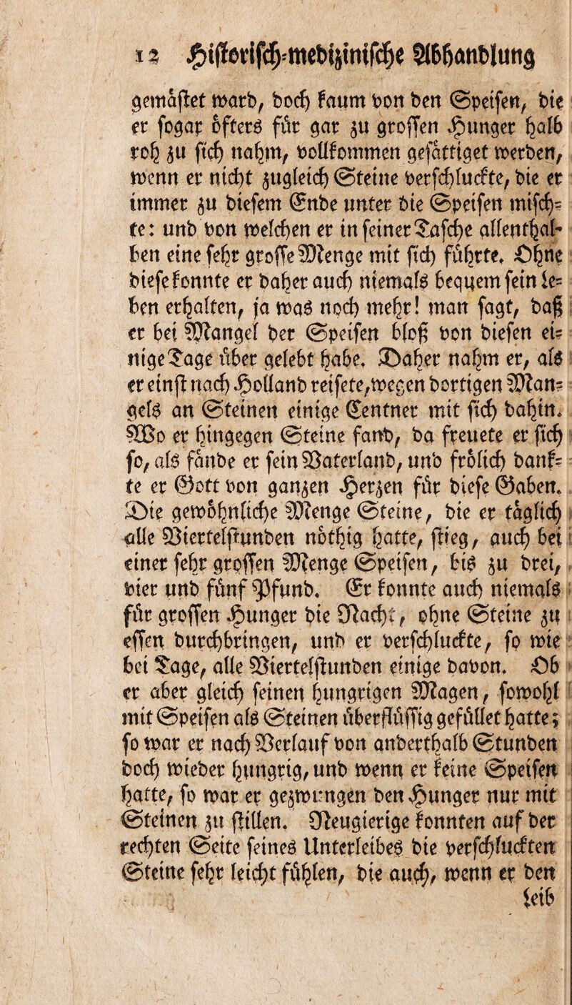 i s #i(!erif{fj=mebtpifdjt 5l6fjanblutt$ gemafBet mach, borf) fa«m bon ben ©petfett, bte er foqap ofterr für gar ju großen junger fydb toi\ ftcf) naljm, Poüfommen gefattiget werben, wenn er ntd)t jugleid) (Sterne Perfd)fucfte, bte er immer ju biefem Snbe unter bte ©petfen mtfcf)= tc: unb Pon tbefcf>en er tn feiner $afd)e allentBafe Ben eine fe^r gtoffeSftenge mit ftd) führte^ £)^ne biefefonnte er baBer and) ntemafe Bequemfeinie= Ben erhalten, ja war nod) mehr! man fagt, baß er 6ei ?P?angel ber ©petfen Bloß Pon biefen et= ntge^age über gelebt habe, ©aber na£m er, afe er ein fl nad) Jpoilanb reifete,wegen borttgen 3Ran- gcfe an ©teinett einige (Zentner mit ftd) ba^in* ?CBo er hingegen ©teine fanb, ba freuete er ftcf) fo, afe fanbe er feinSöaterlanb, unb froltd) banf= te er Sott Pott ganzen Jper^en für biefe ©abem ©ie gewöhnliche SDJenge ©teine, bie er tagltcf) ade QSiertelftunben nbtBig Batte, flieg, gud) Bei? einer feBr qroffen ?0?enqe ©petfett, bfe $u brei, Pier unb fünf ^3funb. ®r tonnte and) niemals für groffen junget bie 9}ad)t, ohne ©teine $tt effen burd)bringen, unb er Perfd)lurfte, fo wte Bet $age, ade ©iertelfiunben einige baPon. Ö6 er aber glctcf) feinen hungrigen SEJZagen, fomofjl mit ©petfett afe ©tetnen überflüfftg gefüdet Batte; fo war er nad) ©erlauf Pon anberthalb ©tunben bocB) wiebet hungrig, unb wenn er feine ©petfen Batte, fo war er gezwungen ben junget nur mit ©teinen jtt fltden. Oleugiettge fonnten auf ber redeten ©eite feiner Unterleiber bie perfchfutftett ©tetne feBr feiert füllen, bie au$r wenn er bett