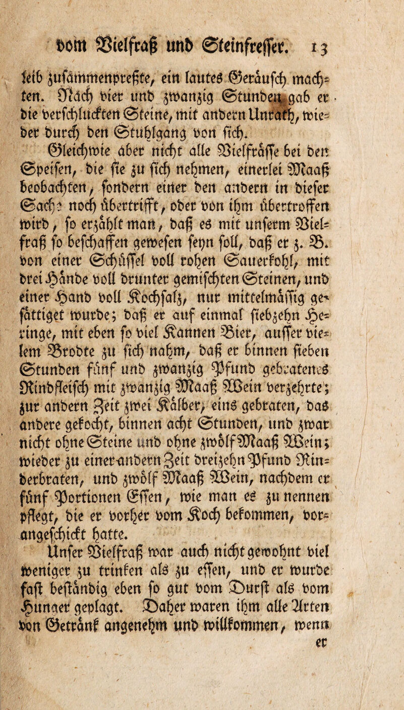 fetb jufämmenpreßte, ein laufet ©eraufd) mach¬ ten. Üldcf) Pier unb 5man$tg ©tunb^ga6 er • bte Perfcbhicften ©feine, mit anbemUnrdf^,nne= bet burcf) ben @fublgang Port ftcf>* @Ieid)tt>ie aber nicht alle 58te(froffe 6et ben ©peifen, bie fte £u ftcfj neunten, einerlei 3Jiaa§ beobachten/ fonbetn eitler ben anberrt in btefer ©acfs? noch fibertrtfft, ober Pon ihm tibertroffen mitb, fo erjagt man, ba£ eg mit unferm 33iei= fra$ fo befchaffen gemefen fepn foü, ba£ er $. 35* Pon einer ©chüfjel PoU rohen ©attetfohh mit brei^anbe PoU brunter gemachten ©feinen, unb einer Jpanb boü Äochfafj, nur mittehnaffig ge* fattiget mürbe; bafj er auf einmal fteb^ebn rtnge, mit eben fo Pief bannen 35ter, auffer Pie* lern 35tobte £U ftcf) nahm, ba$ er binnen fiebert ©tunben ffmf unb ^martätg ^Jfunb gebratenes StinbfTetfch mit jtPbnjt^ 3D?öa§ 9Gßein perjehrte'; jur anbern %ät jmei Äafbet, eins gebraten, bag anbere gelocht, binnen acht ©tunben, unb jmat nicht ohne ©feine unb ohne ^m&If$0faa$ 5Betn; tPteber eineranbern Seit bteijehn^Jfunb 3Un= betbraten, unb jm&tf Sftaaf; Sßein, nachbem er fiemf Portionen @ffen, mte man es ju nennen pflegt, bie er Porh^r Pom Äocf) bekommen, Por~ angefchicft hätte. Unfer 93telfra$ mar auch nicht gewohnt Ptel mentget ;u trtnlen a(S $u eften, unb er mürbe faft befianbtg eben fo gut Pom j>urfl als Pom Jpunaer geplagt ©aber maren ihm alfe Titten Pon ©etranf angenehm unb mtUfommen, menn er