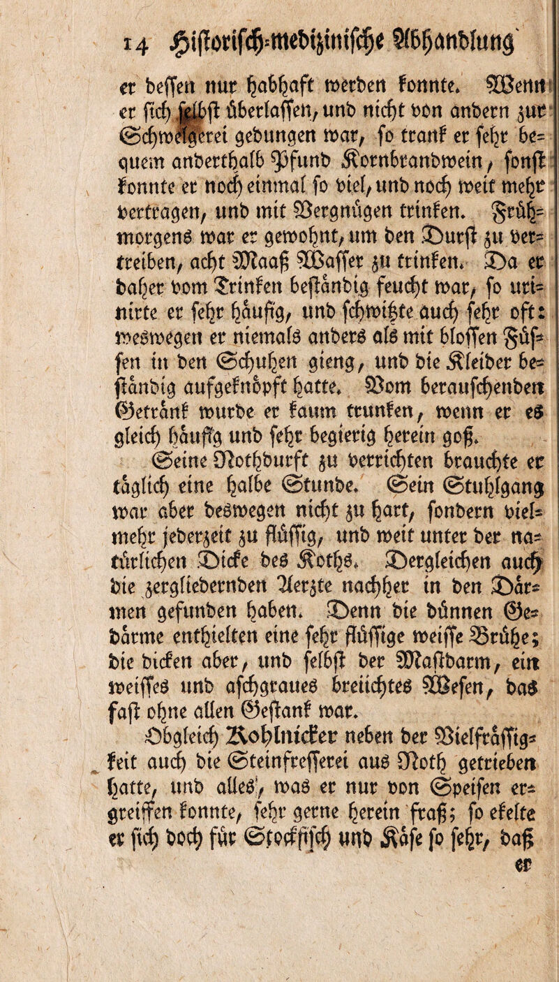 er beffen nur metben fonnte* SBemt er übertaffen, unb nicf>t bon anbern $ur ©chmlferet gebungen mar, fo trattf er fefyr be= quem anbertbafb 33funb Äornbranbmein, fonft konnte er nocf) einmal fo bief, unb noct) mit me^r Vertragen, unb mit SSergntigen trtnfen* §rö|= morgen^ mar er gemohnt, um ben £)urfi 511 ber= treiben/ acl)t SSJiaaf Gaffer 5U trinfen* 3>a er baffer bom Trtnfen 6efianbig feucf)t mar, fo uri- ntrte er fe^r hauf% unb fcf)mt|fe auef) fe^r oft: meamegen er niemals anbera afe mit bloffen §fif* fen tu ben @cf)uhen gteng, unb bieÄleiber be- ftanbig aufgefnopft batte* 93om berawfc^enbert ©efrant mürbe er faurn ttunfen, menn er e$ gleich bauffg unb fefcr begierig herein goß* ©eine Olot^burft betrieben brauchte er tagltcf) eine halbe ©tunbe* ©ein ©tuhlgang mar aber beamegen nicht ju hart, fonbern biek mehr jeberjett $u fföffig, unb meit unter ber na* türtic^en JDicfe bea Äctha* ^Dergleichen auc^ bte jergfiebernben 2ter5te nadlet tn ben ©ar^ men gefunben baben* £Denn bie bünnen ©es barme enthielten eine fehr ftöffige meiffe 35n%; bie bicfen aber, unb felbjt ber SOtaßbarm, eilt meiffea unb afchgrauea bmicf)tea SBefen, ba$ faß o^ne allen ©ejtanf mar* Obgleich &ot?lmd?er neben ber SSietfraffig« feit auch bie ©teinfreffem aua 3ßoth getrieben hatte, unb aUea!, maa er nur bon ©petfen er* greifen fonnte, fehr gerne herein fraß; foefelte er fid) hoch für ©fptfßT# unb ^afe fo fehr, baß