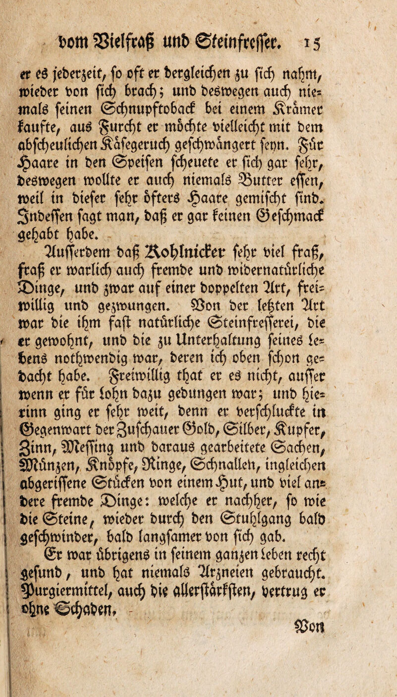 er e$ jebetjetf, fo oft er betgfeicgen $u ftrf) nagm, mtebet bon ftcg 6racf>; urtb besmegen aucg nies ma(S feinen ©cgnupftobad5 bet etnem Ätamer faufte, aus $urcgt er mbcgte bieüetcgt mit bern öbfd^euitc^enÄafegerurf) gefcgmüngert fepn, §üc Spaau in ben ©peifen fcgeuete er ftd) gar fegt, besmegen moüte er aucg niemals 35utter effen, met( in btefer fegt öftere Jpaate gemtfcgt ftnb. Snbeffen fagt man, bag er gar feinen ©efegmaef gegabt gäbe. 2ü#tbem bag ÄoglrucEer fegt biel frag, frag er matltcg aucg frembe unb mibernatütlicge SDinge, unb jmar auf einer hoppelten Tkt, ftet= mtUig unb gelungen. 53on ber (egten %tt mar bte tgrn fa# natürliche ©teinfrefierei, bte < tt gemognt, unb bte ju Untergattung feinet le* fcenS notgmenbtg mar, bereu teg oben fegon ge¬ baut gäbe, gteimülig tgat er es niegt, auffet i menn er für logn ba$u gebungen mar; unb gie= rinn ging er fegt meit, benn er berfegfutfte itt ©egenmatt berSufcgauet ©olb, ©i(ber, Äupfer, 3tnn, SOJefjtng unb bataus gearbeitete ©aegen, SJiün^en, Änbpfc, Dtinge, ©cgnalleh, ing(etcgert abgertffene ©türfen bon einem iput, unb bief an» bete frembe ©tnge: melcge er naegger, fo mie i bie©teine, mieber bureg ben ©tuglgang halb \ gefegminber, halb (angfamer bon ftcg gab, @r mar übrigens in feinem ganzen leben reegt gefunb, unb gat niemals Tir^neiert gebrauegt, §)urgiermtttel, aucg bi? atterftarfjlW/ bettrug er ©gne©cgaben* - ; fßoti I.V'!'.- mm, fef ,