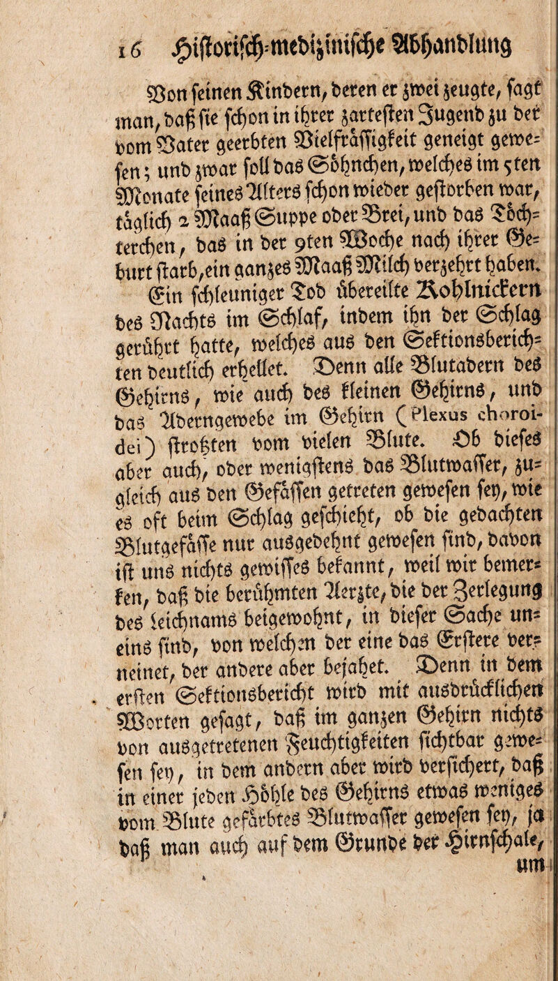 5Öon feinen Äinbern, beten ec jmei jeugte, fagt man, baß fie fefjon in ihrer jarteften 3«genb ju bet »cm 53atet geerbten Sötelfraffigfett geneigt gerne; fen; unb jmat foll baS @&bttd)en, meines im sfen Monate feine« 'HltetSfchonmiebet geftorben mar, täg(td) i ?Jiaaß ©uppe ober 33tei, unb baS Jod); tetcf)en, bas in bet 9ten $Sod)e naci) ibcec ©e= butt jf atb,ein aanjeS ?0taaß tfcf) betört haben. gin fcbleuniget 'Job übereilte ÄohlmcEcm bes flacht« im ©chlaf, inbem ihn bet @cf)tag getübtt batte, melcf)es au« ben ©eftionsbertd)1 ten beutiief) erb eilet, £>enn alle SSMutabetn bes ©ehirnS, wie auc£> beö Keinen ©ehirnS, unb ba« ■Jlbetngemebe im ©ehitn (?lexus ehoroi- dei) ftroften bom bielen Slute. Ob biefeS ober auch, ober menigjtenS baS SBlutroaffec, ju= glcicf) au« ben ©efäffen getreten gemefen fei), tote es oft beim ©d)lag gefdiiebt, ob bie gebauten SSfutgefäffe nur auSgebehnt gemefen ftnb, babon tfi uns nid)ts gemiffeS befannt, »eil mit bemer* fen, bah bie bcciibmten Perlte,bie bet 8er(cgurtg bes ieichnamS beigemofjnt, in biefer <3ad)e un= eins ftnb, bon melchrn bet eine bas Srftere bet? neinet, bet anbere aber bejahet. U>enn in bent erften ©efttonsbecicht mttb mit ausbrücf'ltchen SBocten gefagt, baß im ganzen ©ef)itn nichts bon ausgetretenen $eud)tigfeiten fid)tbat gerne; fen fei), in bem anbetn aber wirb betftd)ett, baß in einer jebeit £&hle b«* ©ehirnS etmaS menigeS bom 'S lute gefärbtes SSlutmaffer gemefen fei), ja baß man aud) auf bem ©tunbe bet £iwfd)ate, p «mi 4