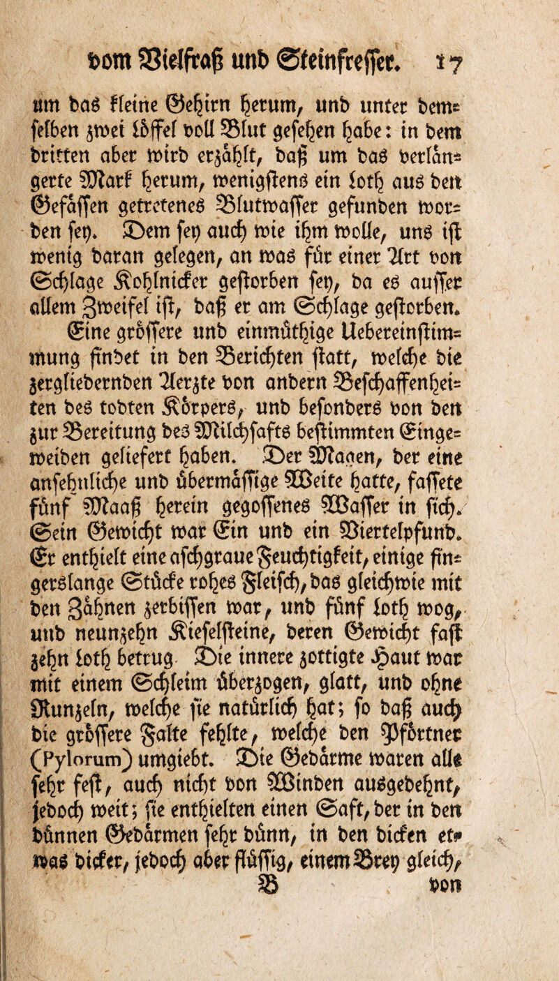 um ba£ ffetrte ©elntn Return, unb unter bem^ felben gmet 15ffef t>oü Slut gefe^en habe: in bem Dritten aber mirb erjagt, ba£ um ba$ berlan* gerte SJlarf herum, menigftens ein loth aus bett ©efaffen getretenes Slutmaffer gefunben mors ben fep. ©em fei) and) mie ihm molle, uns tjl mentg baran gelegen, an mas für einer litt t>cit ©erläge Äohlnicfer geftorben fep, ba es auffer allem 3tt>etfel iji, baj* er am ©cfylage gejtorbem Sine größere unb einmütige Ueberetnjitm= mung frnbet tu ben Ser testen fiatt, meld)e bie gergftebernben 21erjte bon anbern Sefd)affenhet= ten bes tobten &otpers, unb befonberS bon bett gur Sereitung bes ?Dttld)fafts befHmmten ©nge= metben geliefert ha6en. ©er SDtagen, bet eine anfebnltcf)e unb übermäßige 30ßette hatte, fajTete fünf ?DZaa£ fyxtin gegoffenes SBaßer in ftd). ©ein ©erntest mar ©n unb ein Sötertelpfunb* Sr enthielt eine afc^graue§eud)tigfett, einige fin* getslange ©tücfe rohes §fetfcf),bas gleicfjmie mit ben Sahnen jerbtffen mar, unb fünf Joth mog, uttb neungehn Ätefelßetne, bereu @emicf)t fafl gehn loth betrug ©te innere jottigte Jpaut mar mit einem ©d)leim überzogen, glatt, unb ohne Stunjefn, melcfje fte natürlich hat; fo ba$ auefy bie größere gälte fehlte, melclje ben gjfbrtner (Pylorum) umgtebt. ©ie ©ebarme maren alle fefjr fefl, auef) ntcf)t bon Söinben ausgebehnty, jebod) mett; fte enthielten einen ©aft,ber in bett bünnen ©ebarmen feljr bünn, in ben btefen et? m$ bitfer, feboef) aber fWßtg, einem Stet) gleich, S ■ bon