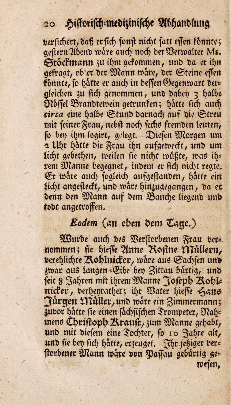 io £i{tötif<$|:!W&4imfdje 3ftfjötib(utt<j betftchett,baf; crftcf) fonfl nicht fatt efjen f&nnte; geffetn2lbenb roate aucf) noch betSSetmaltet Ms* ©tocfmann $u thm gefommen, ttnb ba et ihn gesagt, ob et bet SEftann mate, bet (Steine effen formte, fo hätte et auch in beffen ©egenmatt bete gleichen $u ftcf) genommen, unb babep 3 halbe Sftoffel SStanbtemetn gettunfen; hätte ftcf) auch drcat eine halbe (Stunb batnach auf bte ©tteu mit feinet Stau, nebjf noch fed)6 ftemben leuterr, fo bet) thm logttt, gefegt £Dtefen SERotgen um a Uht hätte bte Stau ihn aufgemecft, unb um ficht gebetheu, metlen fte nicht müßte, ma$ ifc um SDlanne begegnet, inbem et ftcf) nicht tegte* dt mäte and) fogleich aufgejfanben, hätte etn ftcf)t angejlecft, unb mate hm$ugegangen, ba et benn ben SOtann auf bem 25aucf)e liegenb unb lobt angettoflm Bodm (an eben öetn £age,) SButbe auch beg ©etpotbenen Stau bet^ Kommen; fte fn# 2tnne Äoftne tlluilern, betehlichte Äo^ImcEer, mate aus (Sachfen unb gmat aus fangen =(£tbe bep gtttau büttig, unb fett 8 Sahten mit ihtem Spanne 3ofeph) ÄofyU ntcEer, betheptathet; tht ©atet hteffe 3utrgen bullet, unb mate ein gmwtetmann; jubot hätte fte einen facf)fifcf)en ?tompetet, 01a h' mens Cfyriflop^ Ämufe, jum Spanne gehabt, ttnb mit biefem eine Mochtet, fo 10 Safjte alt, ttnb fte bep ftcf) hatte, et^euget. Sht MW* *et£ flotbenet 5J?ann mate bon ^Jaffau gebütttg ge- mefen,