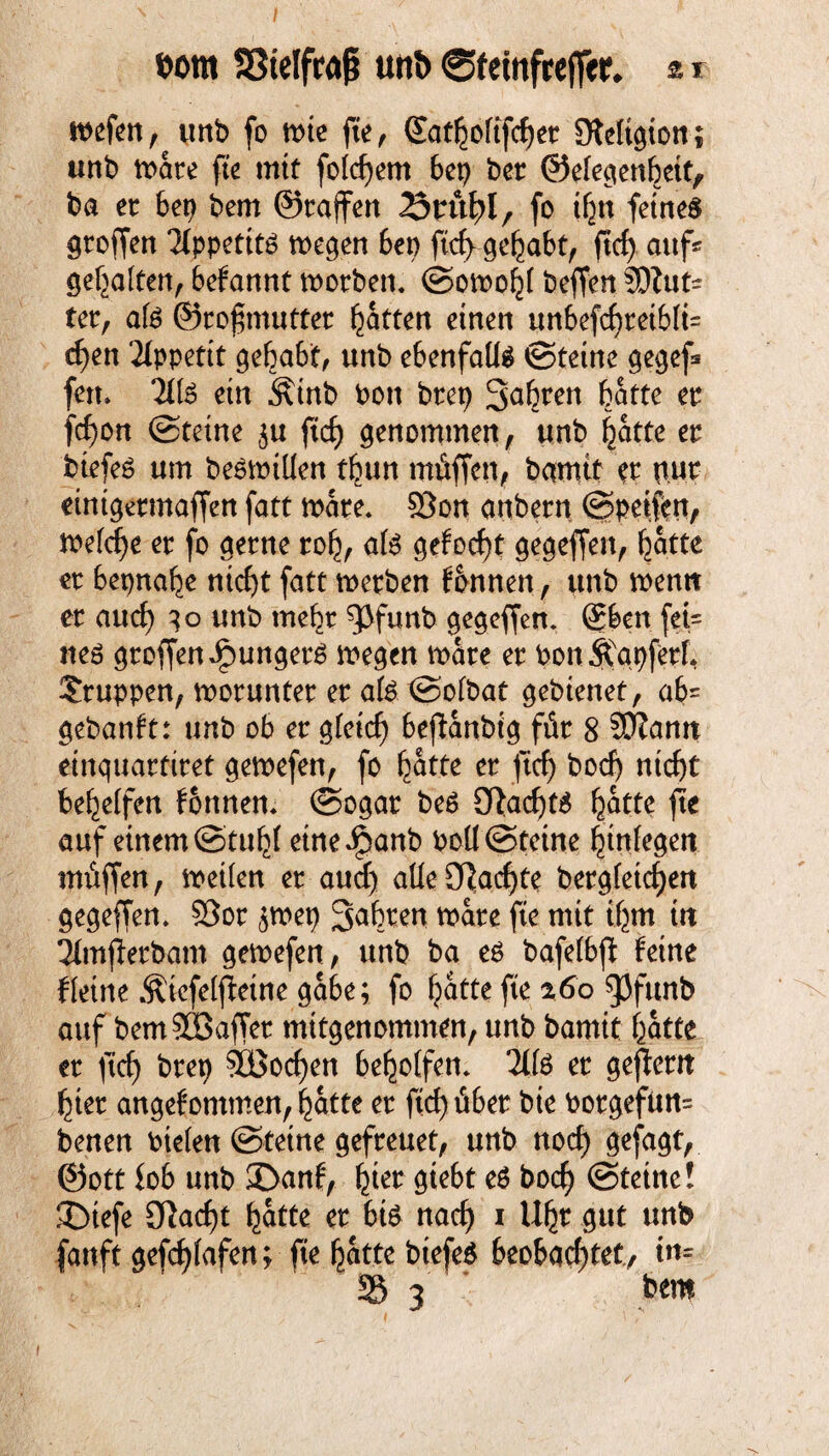 wm SStelfraß mtt> ©fetnfreflcr* % r wefen, unb fo wie fte, Qtatbofifdjer Steltqion; unb märe fte mit foid)em 6ep ber ©efeqenbeit, ba ec 6er? bem ©raffen fo ifctt feines groffen Tlppetitä wegen bep ftd> gehabt, ftcf> auf« gehalten, befannt morben. ©omoht beffen 3DZut= ter, afe ©rofmutter Ratten einen unbefd)teib(i= d?en Appetit gehabt, unb ebenfalls ©teine gegef* fett» 2Ife ein Ätnb bon brep Sabren batte ec fd)on ©teine $u ftd) genommen, unb hatte ec btefeS um beswilien tbun ntüffen, bamtt w pur einigermaffen fatt mare. 93on anbecn ©petftn, me(d)e er fo gerne roh, als gehest gegeffen, hatte er bepnahe ntcf>t fatt merben fbnnen, unb mentt er aucf) qo unb mehr ^funb gegeffen. Sben fet= nes troffen Jüngers megen mare er Port ÄapferL Gruppen, worunter er ate ©ofbat gebienet, ab« gebannt: unb ob er gfeid) beftanbig für 8 SCRanrt einquartiret gemefen, fo hatte er ftd) bod) ntd)t bereifen tonnen. ©ogar beS 3Rad)t$ hatte fie auf einem ©tuhf etneJpanb boü@tetne hinfegen müffen, metfen er and) alte 0Tiacf>te bergfetd)en gegeffen. S3or ,$wep Sabren wäre fte mit ihm in 31mßerbam gemefen, unb ba es bafefbft feine fleine Äiefelfietne gäbe; fo fjatte fte %6o gjfttnb auf bemSCöaffer mitgenommen, unb bamtt batte er ftcf) brep 9GBod)en beholfen. 2if3 er gezerrt hier angefontmen, batte er ftd) über bie borgefun« benen biefen ©tetne gefreuet, unb noch gefagt, @ott fob unb £>anf, h^t $icbt e$ bocb ©tetne! SDtefe 3lad)t batte er 6t$ nad) i \lfyt gut unb fanft gefd)fafen; fte hatte biefeS beobachtet/ in- S 3 bem