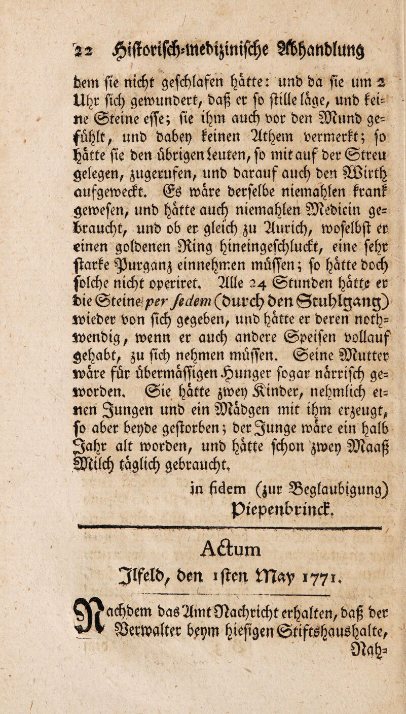 . ' J . v: - / 0: '21 #i(f6tifefj=MeM$tnifcfje hem fte nid)t gefcblafen ^atfe: tmb ha fte um 2 Ufyt ftcf) gewunbert, baf et fo |ltüe faae, unb fei¬ lte ©teine effe; fte ifyn and) bor ben JOittnb ge= fübit, unb habet) feinen Tttbem bermerft; fo batte fte ben übrigen leuten,fo mit auf bet* ©treu gelegen, ^tt^e^ufen, unb barauf aud) ben SSSirtb oufgemecft. (8$ mare bcrfetbe mentalen franf gemefen, unb ^atte and) mentalen Siebtem ge¬ braucht, unb ob er g(etd) ju Tlurtcf), mofelb)! er einen gofoenen SRtn^ binetngefebtueft, eine febr fiarfe spurgan^ entnehmen müffen; fo batte bod) fotd)e nid)t opertret* TXÜe 24 ©tunben hätte er ite (Stein# perfidem (fcurd? fcen ©tti^lgang) Sbieber bon ftd) gegeben, unb hatte er beren noth= Sbenbig, menn er auch anbere (Speifen boilauf gehabt, $u ftcb nehmen müffen* ©eine SOlutter tbare für übermafftgenJpunger fogar nartifd) $e= tborben, @ie batte jmep Äinber, nebrnficb et= tten Sunden unb ein 3Dtabgen mit ibm erzeugt, fo aber bepbe geworben; ber3unge mare ein halb 'fiabt ait morben, unb batte fc^on ^mep Sftaaf SSJlifcf) taglicf) gebraud)tt jn fidem ($ur 33egfaubtgung) PtepenbnncEt Aftum Jlfdi), öen 1 fielt fcTtey 1771* 9iah= /