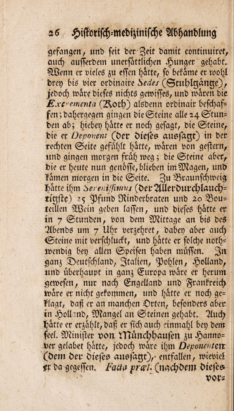 gefangen, tmb fett bet geit bamtt conttnuttef, üttcf) ouffetbem unetfattltcfjen Jjpunget gehabt. ?JBenn et btefeö 51t effen featte, fo bekäme et wofcl btep bw btet otbinatre Sedes (©ml^lgange), jebocf) wate btefes ntcE>tö gewtffeS, «nb waten bte Exc^ementii (2&0t\f) atebenn otbtnatt 6efcf>af= fen;bahetgegen gingen bte ©tetne alle 24 ©tun? beit ab; Riebet) fe&tte et nocf) gefaxt, bte ©tetne, bte et Deponent (Der ötefe@ tmefagt) in bet rechten ©eite gefilmt hätte, waten bon gefletn, iirtb gingen morgen früh weg; bte ©tetne aber, bte et heute nun genoffe, blieben tmSEJZagen, unb famen morgen in bte ©eite» gu Skaunfchwetg ’^atte ihm Sercnißtnvjt (ber2lUetburd;foud?? ti'gjle) zs 93funb Stinbetbraten unb 20 5$ou? tetllen 33Setn geben (affen, unb biefeö hatte et in 7 ©tttnben, bon betn SKtttage an bis be$ 2ft>enb$ um 7 Ufw perltet, babep aber and) ©tetne mit betfcfylucft, unb hätte et feiere ttotfc menbig bet) allen ©petfen haben mfiffen. gn gan$ JDeutf^fanb, Stalien, fohlen, Jpoüanb, unb überhaupt in gan$ ®utopa wate et Return $ewefen, nur nad) @ngeüanb unb ^tanfmefy Ware et nicht gefommen, unb hätte et nod) ge? flagt, ba$ et an manchen Orten, befonberS aber in Opoüinb, Mangel an ©teinen gehabt» Tluc^ ^atte et er^dbft, ba0 et ftdjawct) einmahl bep bern feel. SDimtjlet von HTund>häitfett jtt £anno= Der gelabct hatte, j-ebocf> wate ihm Deponenten (Dem bet Siefen aitefagt), entfallen, wtebtef ff ba gegeffem Faß# pwl* (n^Dem Dtefee* vov*