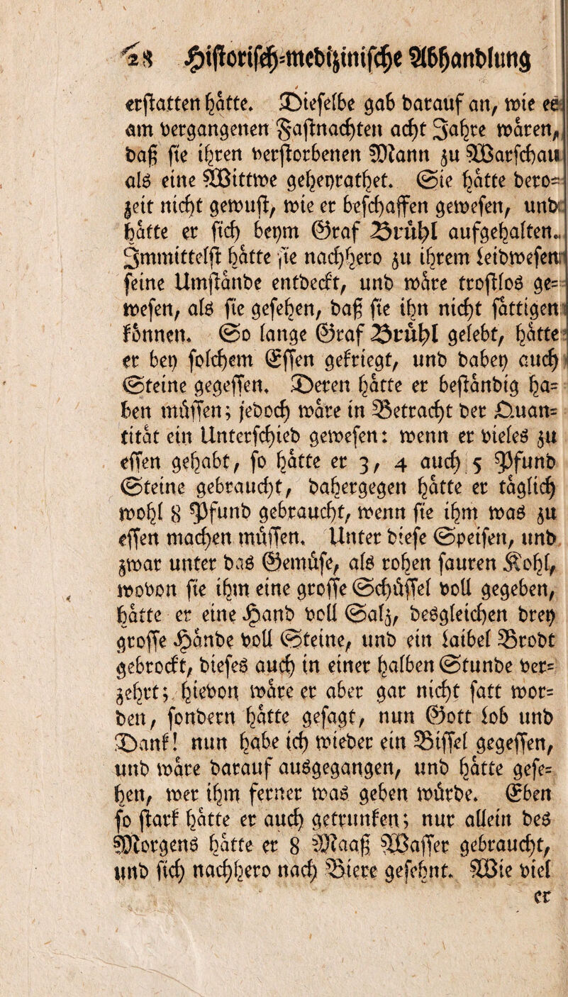 '2s #ijtorif$=mc^tttif<$e StöfjönWutijj > erftatten batte* ©iefefbe ga6 barauf an, mie ee am vergangenen §afmacf)ten acf)t 3'abee mären, Vaf$ fte ihren Verdorbenen ÜDiann ju 9jßarfcf)au als eine SBtttme gehepratfjet. ©ie hatte bero~ jett nicht gemud, mie er befchaffen gemefen, unb;: hatte er ftd) bepm 0raf 2Srü\)l aufgehaften« 3mmtttefd batte fte nachher ju ihrem letbmefenr feine Umjlanbc entbecf’t, tmb m&re trodfoS ge¬ mefen, als fte gefehen, baß fte ihn nicht fattigeni fbnnem @o fange ©raf 25tütyl gefebt, batte er bet) fofchem Qrffett gefrtegt, unb babep auch ©teine gegeffen* ©eren batte er bedanbig bä¬ hen müffen; febocft mare tn 35etracf>t ber £).uan= tttat ein Unterfchteb gemefen: menn er vieles ju effen gehabt, fo batte er 3, 4 auch 5 ^3funb ©teine gebraucht, babergegen batte er täglich mobf 8 ^Pfwnb gebraucht, menn fte ihm mag ju effen machen müdem Unter btefe ©petfen, unb jmar unter bas ©emüfe, als roben fauren Äohl, moVon fte ihm eine groffe ©ct)üffef voll gegeben, batte er eine Jpanb voll ©alj, Vergleichen brep groffe Jpanbe Voll ©teine, unb ein latbel Srobt gebrocft, btefer auch tn einer bafben@tunbe Ver= gehrt; htevon mare er aber gar nicht fatt mor= ben, fonbern batte gefagt, nun @ott lob unb ©auf! nun habe ich mteber ein Stffel gegeffen, unb mare barauf auSgegangen, unb batte gefe= ben, mer tbm ferner mar geben mürbe* ßrben fo darf batte er auch getrunfen; nur allein ber Borgens batte er 8 SSftaaß ^Baffer gebraucht, nnb fich nachbero nach Stere geföhnt* Söte viel