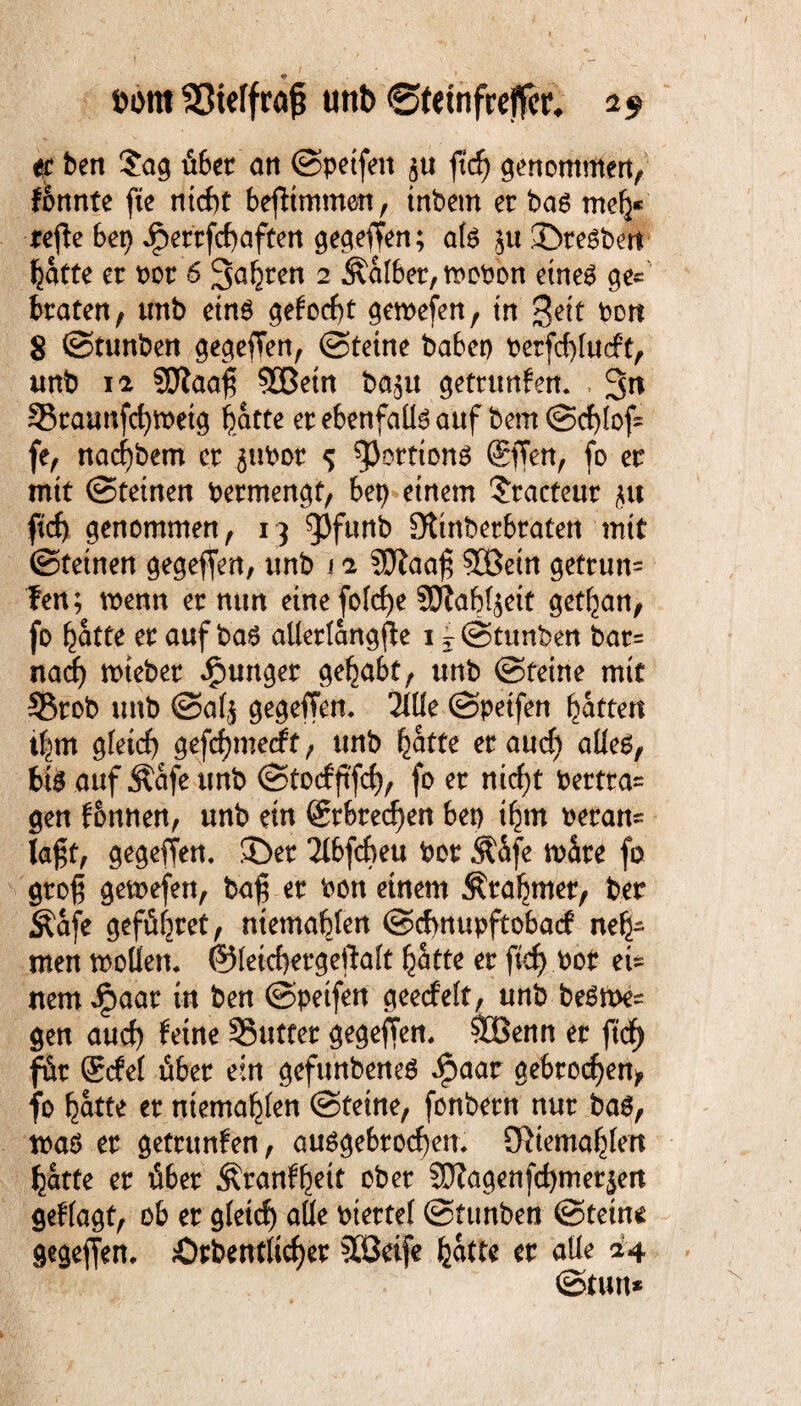 bomSJieffraßi unb ©fetnfreffcr* 19 et ben $ag über att ©petfeit ju ftcf> genommen, fbnnte fte ntcbt befHmmen, inbem er bas mefy* refie bet) Jperrfcf>aften gegeben; als $u©te$be‘tt fjatte er bor 6 3a§ren 2 halber, mobon eines ge¬ braten, mtb eins gefocßr gemefen, in $eit bort 8 ©tunben gegeben, ©reine haben berfcßludt, unb 12 SOtaaß §33etn ba^u getrtmfen« , 3n 93caanfd)tbetg batte er ebenfalls auf bem ©cßlof- fe, nacfybem er ^ubor 5 ^ortions @ffen, fo er mit ©tetnen bermengt, bep einem ?racteur jit ftd) genommen, 13 95ftmb Sttnberbraten mit ©reinen gegefjen, unb j 2 €0Jaaf3 3Bein getrun= fen; wenn er nun eine fo(cf)e SPlabfjett ger^an, fo (jatte er auf bas allerlangße 1 i ©tunben bar* nad) wieber junger gehabt, unb ©reine mit S5rob unb ©afj gegeffem 2llle ©petfen Rattert tf^rn gleich gefcf)merff, unb ^atte er and) alles, bis auf Äafe unb ©tocfftfcf), fo er nicf)t bertra* gen f&nnen, unb ein Srbrecßen ben tfyn heran* lagt, gegeffen. ©er 2lbfcbeu bor SfSfe wäre fo groß gemefen, baß er bon einem Ära^mer, ber Äafe gefüllt, niemablen ©cfmupftobad neh¬ men wollen. ©lefcßergeftalt (jatte er ftcf> bot ei* nem Jpaar in ben ©peifen geecfeft, unb beSme* gen aud) feine 95utter gegeffen. &Benn er ftcf) für gcfel über ein gefunbeneS $aar gebrochen, fo Ijatte er ntema^len ©reine, fonbern nur bas, tbaS er getrunfen, ausgebrocfyen. Sftiema^len ^arte er über ^ranf^eit ober 9J?agenfd)mer^ert geflagt, ob er gletd) alle bterref ©funbe« ©reine gegeffen. örbentlicßer SCßetfe fcatte er alle 24 ©tun*