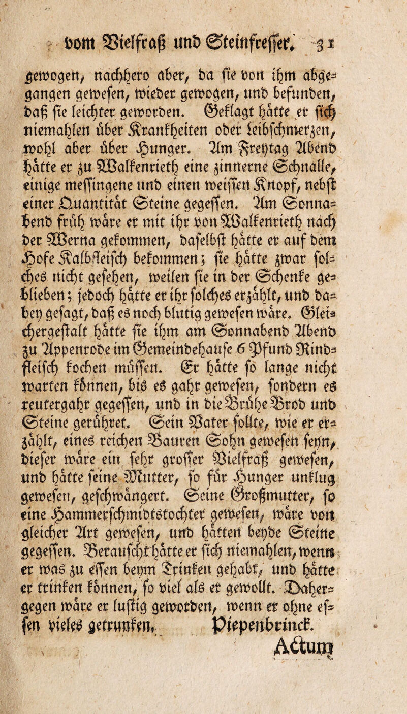 gewogett/ nacbbeto abet/ ba fte bou ibm abg> gangen gemefen, miebet gemogen, unb 6efimben, baf fte feiertet. geworben, ©eflagt ^atfe et fi<fy Jitema^Iett übet Ätanfbetten ober iet&fcbtttet^en, ifo,y aber übet iptmget. 2lm ^tepfag 2lbenb batte et ^u SBalfenttetb eine zinnerne ©cbnalle, einige mefftngene nnb einen wetffert Ärtopf/ nebjl einet Quantität Steine gegeffen. '.21m ©onna= benb ftüb mate et mit ti)t bon SBalfenttetb nad) bet SBetna gekommen, bafelbft batte et auf bem Jg)ofeÄafbfleifd) bekommen; fte batte jmat fol= cf)eg rtid)t gefe^en, weifen fte in bet ©d)enfe ge^ •blieben; jebocf) batte ettbtfold)eget$abff,imb ba*. bep gefagt, baf e3 nod) blutig gemefen wate* ©(eia rf)etgejlalt butte fte tbm am ©onnabenb Tlbenb lu Tippentobe tm ©emeinbebanfe 6 gjfunb üKinb* fletfd) focbett muffen* @t batte fo lange nid;t jpatfen f&rinen, big es gabt gewefett/ fonbetn e$ peufetgabt gegeffen, unb in fcte'StihcSEfcöb unb ©tetne getübtet. ©ein Sßatet foltte, wie et et* lafytf eines teilen Sauten ©o|n gewefett fepn, biefet mate ein febt gtoffet SÖteffraf? gewefen, unb baffe feine duftet, fo füt junget unflug gewefen, gefdjwangert. ©eine ©rofmuttet, fo eine ^ammetf^mibfötocbfet gewefen, mute bort gleichet litt ge.tb.efen/ unb baffen bepbe ©feine gegeffen* Setaufa>f batte et ftd? mentalen, wem* et tbas &u effen bepm Printen gehabt/ unb batte et ftinfen tonnen, fo btel afö et gewollt. 3>abet* gegen wate et luftig gemotbett, wenn tt ebne ef* fw wk$ jefwmfen,. PtepmbrincE. A&uro k ■ ■ - , _