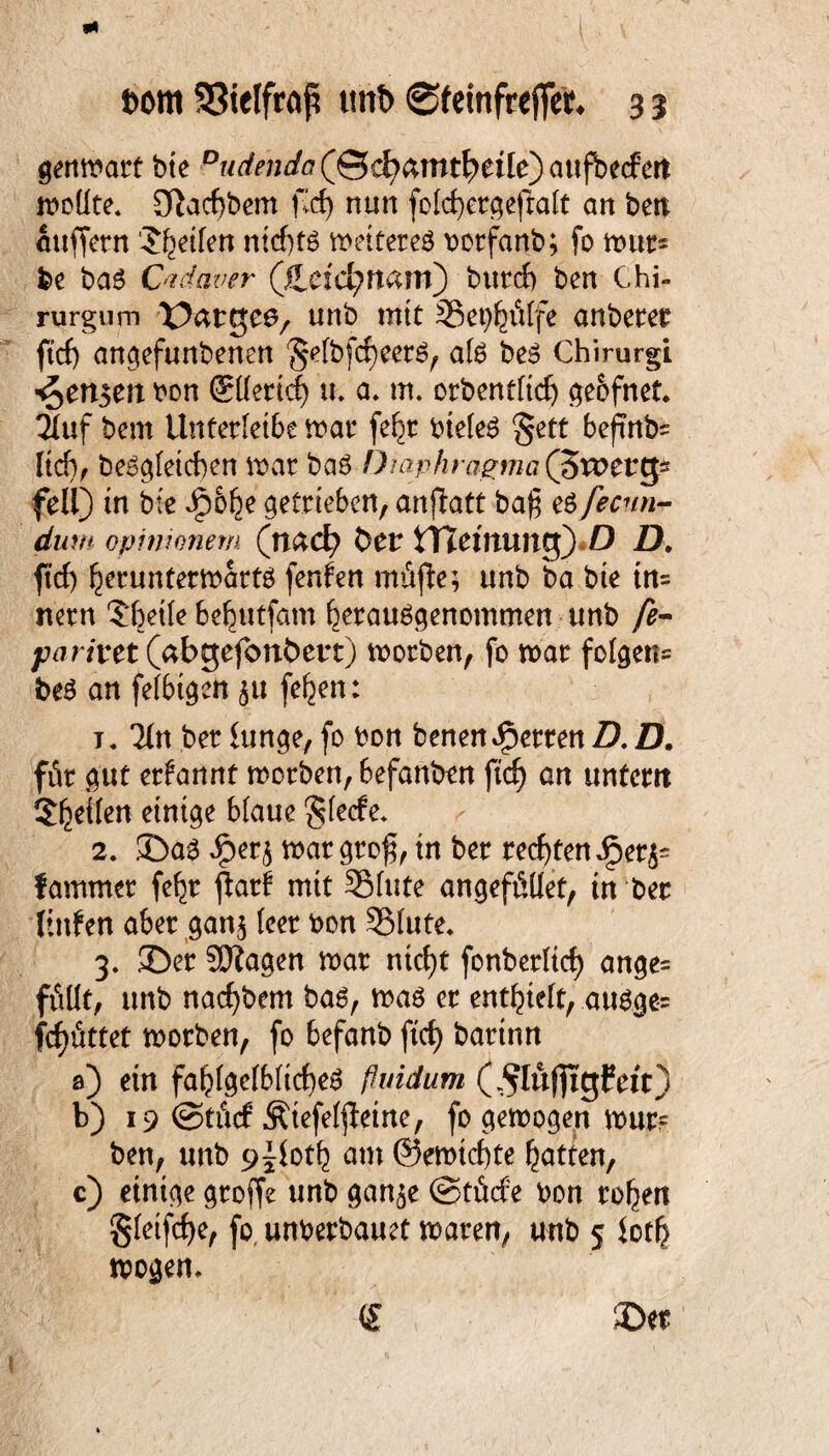 genmart bte DuäejiJa(Sc^amt^cile)aufo((fcn moüte* Sftacfjbem fd) nun fetcfyergefralt an bctt auffern Reifen nkf)tö wettere# borfanb; fo mur* be ba6 Ctdqver (JLti&}\\%xx\) burcf> ben Chi- rurgum X^atgee, unb mit Sei^&tfe anberer ftd) angefunbenen §etbfd)eer6, afö beS Chirurgi Pensen bon ©tterid) u* a* m. orbentttdj geofnet* 2iuf bern Unferletbe mar fe^r bietet §ett beftrtb* lid), be£gteid)en war ba$ Diaphragma (jSxottg* feil) in bte Jpo^e getrieben, anjlatt ba$ e# fecnn- dum opinionem (n&d) tmr tTTemung) D Z). ftd) I^eruntermartö Renten mttfie; unb ba bte in= nern $bette be^utfam fcerauögenofflmen unb fe- parivct (abgefonbetrt) morben, fo mar folgen* t>e# an fetbtgett ju fe^en: j« Tin ber hinge, fo bon benen Herren fl. fl. für gut ernannt morben, befanben ftd) an untern Steilen einige blaue §tede* 2. ©a3 Jper$ mar grog, in ber rechten Qetfr fammer fefjr flat! mit Stute angefüüet, in ber Kufen aber gan$ teer bon Stute* 3, ©er SÖZagen mar ntcf)t fonbertic^ ange= fällt/ unb nacfybem ba6, mag er enthielt, ausge- fcfjättet morben, fo befanb ftd) bartnn a) etn faf)tgetbtid)eS fiuidum (^lufttgfett) b) 19 ©tüd Ätefetjleine, fo gemogen mur? ben, unb 9^0tt) am ©emicfyte Ratten, c) einige groffe unb gan$e (Stüde bon rollen gtetfdje, fo, unberbauet mären, unb 5 lotf) mögen* <£ ©er