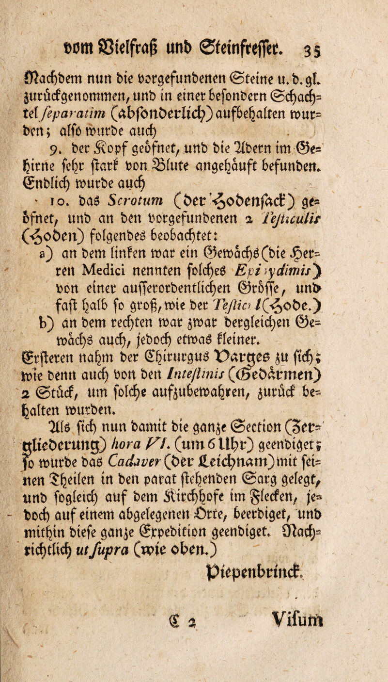 fl}acf)bem nun btc twtgcfunbenen ©teilte tt.b.gl jurfiefgenommen, unb in einet befonbern @chad)= tdfeparatim (äbfcmberltd?) aufbehalten mut= ben; alfb mürbe and) 9» ber Äopf ge&fnet, unb bte Tibern im ©e= tyrne fe^r fiarf bon SMufe angeijauft befunben. örnbltdf) mürbe auef) * 10» bas Scrotum (öer ^obenfaef) ge» ofnet, unb an ben borgefunbenen 2 Tejncutir (^oöen) folgenbes beobachtet: a) an bem linfen mar ein ©emacf)S(bie fet¬ ten Medici nennten folcf)e$ Epi)ydimisj bon einer aufferotbentltd)en Stoffe, unfr fafl halb fo gtof,mie ber TeJlw fföobe.y b) an bem rechten mar ^mar bergietd)en @e» macf>S and)/ jebcdj etmaS Heiner. (öfteren nahm ber Gtbirurgus X)<xtQee ju ftef); mie benn and) bon ben Inteßmis (©eb&rmen) 2 @tä(f, um fo[d)e aufjubemahren, juriicf be» galten mürben. 'Üls ftef) nun bamit bie ganje (Section (Ser* tttieöenmcj) /jora /^7. (um 6 U^r) geenbiget; fo mürbe bas Cadaver(ptt Jletd?nam)mtt fet» uen feen patat ©arg gelegt, unb fogleicf) auf bem Äitchhofe tm §(etfen, je» bod) auf einem abgelegenen Ötte, beerbiget, unb mithin biefe gan^e (Sjcpebition geenbiget. tflad)- deutlich utfupra (tp\t oben.) ptepenbrfncE € % Vifurri