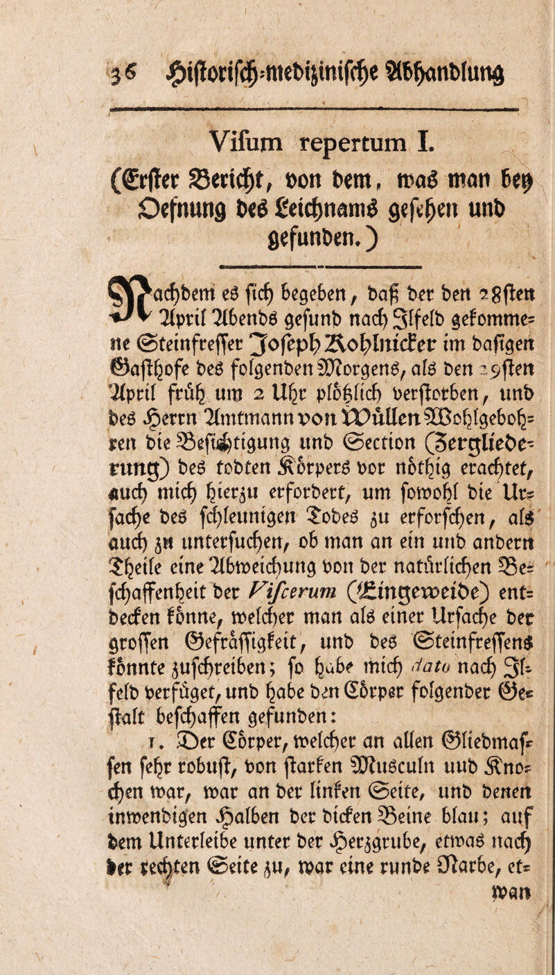 Vifum repertum I. (Srffer S3ertd)t, fcon bem, mag man be$ Oefnung t>eg £eicf)nantg gejefjen unö gefunden*) W^acf)beitt e6 ftcf) Begeben, baf bet ben ?-8^ett ^V 2lptif Tlbenbä gefunb nad) Slfelb gefomme= ite ©tetnfrefjet jfofep^Äo^Imcfer im baftgen ©aft^ofe be£ folgenbenSKotgen^, afe ben ^ftett ‘•Wprtl frÄfc. um 2 U^t plo&ltd) oerßctben, unb beö ipettn <MmtmannpontPullen5CBc^gebD^= ten bte Seft#tgung unb ©ectton (3ergltet>e- turtg) be6 tobten ÄotperS por notbtg erachtet, md) und) bietet etforbett, um fomobl bte Ut? facf>e beS fdjleuntgert £obeS 511 erfotfcf)en, al$ and) 3» unterfingen, ob man an etn uttb anbettt ?^etfe eine 2lbtpeid)ung Pon bet natitrltd)en 33e± fc^affenbeit bet Fifcerum QJtiriQCXVtibe) ent= becfen fbnne, meldet man afe et net Urfactye bet greifen ©efrafftgfett, unb be6 ©tetnfteffenS fbnnte £ufd)retben; fo habe mtd) Jato nad) 3U felb Petfüget, unb habe ben S&rper fofgenbet @e« fblt befcbaffen gefunben: t ♦ ©er Gtotper, meldet an allen ©liebmaf* fen fe^r robujt, Pon ftarfen SDiuSculn uub Äno* tf)en mar, mar an bet ltnfen ©ette, unb benett imoenbigen Jpalben bet btcfen 33eine blau; auf betn Unterletbe unter bet Jpet^grube, etmaS itacf> let rechten ©ette ^u, tpat eine tunbe £ftar6e, et* n>an