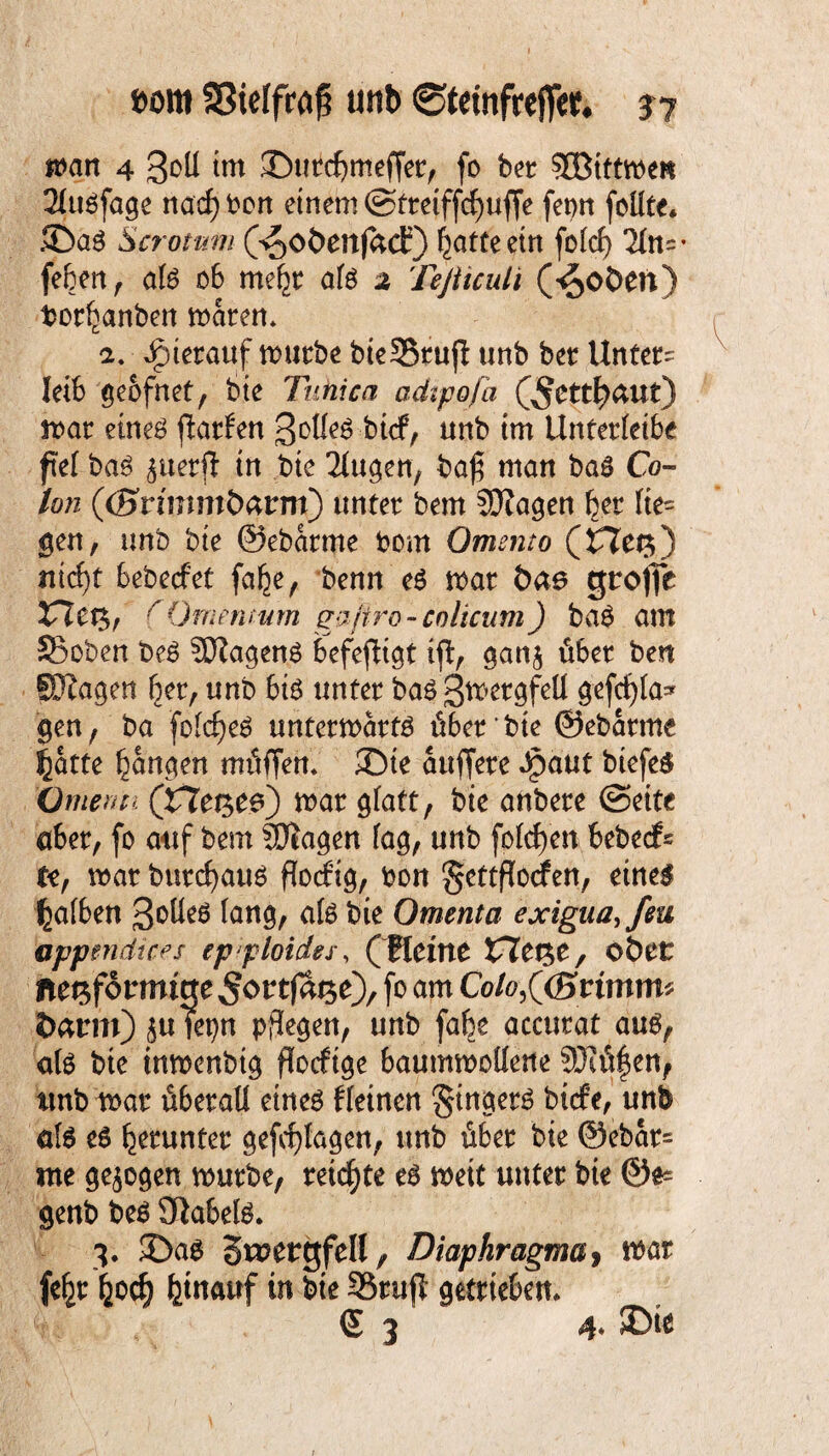n>an 4 3oll im ©utcfjmeffet, fo bet ?EBtttn>eK 2ütöfage nad) bon einem ©tteiffdjufie fetm feilte* ©ag Scrotnm (s^oöenjact) batte ein folcf) 21n=- feben, afe ob me^t afö 2 Teßiculi (^oöen) ber^anben maren* 2. hierauf mutbe bieSSrujt unb bet Untet' leib geofnet, bte Tunica adtpofa (^Cttl^äut) roat etneö jlarfen Sollet btef, unb im Untetleibe fiel baö $uetfi in bte Tlugen, baß man baö Co¬ lon ((B'rtmmöarm) untet bem SOZagen bet fie= gen, unb bte ©ebatme bem Omento (£7et$) nicht bebeefet fafce, benn e$ mat bae gtrofie VXtn>f (Omentum gaftro - colicum ) bab am 23oben be£ Wagens befestigt ift, gan$ übet ben Klagen bet, unb biö untet baö Swet^fell gefcf)ta* gen, ba folcf)e6 untetmatto übet bie ©ebatme ^atte tarnten müffem ©te attffete Jjpaut biefeS (Jmenp, (He^ee) mar glatt, bie anbete (Seite aber, fe auf bem SDiagen lag, unb folgen bebeefe te, mar butcfyaug floeftg, bon gettflodfen, eine$ falben ßbüeö lang, afe bie Omenta exigua,feu appmrttcfs epploides, (Reine £7et$e, obet fte^fotrmicte^o^t^O/ f°am Co/ö,((Srimm# &arm)$uTepn pflegen, unb fafee accutat au6, afe bie tnmenbtg floeftge baummollene SKüf en, tmb roat überall eines fleinen Ringers biefe, unb als e$ herunter gefcfylagen, unb übet bte @ebat= me gezogen mürbe, teilte es mett untet bie 0e* genb beS Sftabels. 3. ©as Smetgfell, Diaphragma> mar fe|t hoch fctnauf in bte SBrufl getrieben* S 3 4* SDfc