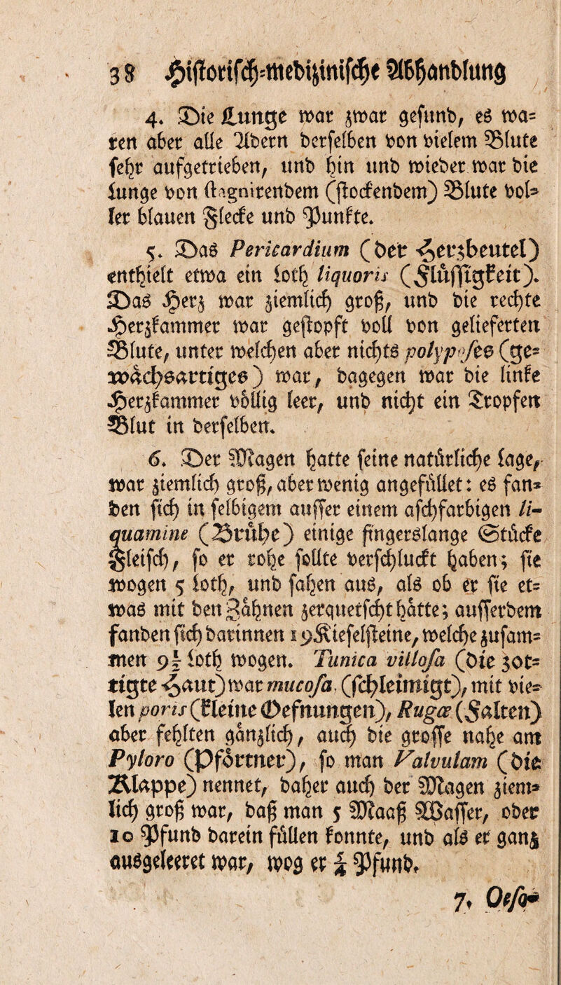 4. ©te Cunge war jwat gefitnb, eg roa= ttn aber alle Tlbern berfetben bon bleiern Stute fefjr aufgetrteben, unb btn unb miebermarbie lunge bon (lignirenbem (fiocfenbem) Stute bot (et Mauen §le<fe unb fünfte* 5* ©aö Pericardium (öer ^ei^beutel) «entfett etma etn loth liquoru (^lüfftgfett). ©a3 mar ^iemticf) groj$, unb bte rechte ipeqfammer mar gejiopft boU bon gelieferten Stute, unter melden aber nichts polyp-ft$ (ge= tttädh&trtige*) mar , bagegen mar bte Knfe Jper^ammer bbÖtg leer, unb ntd}t ein tropfen Slut in berfelben. 6. ©er 8J?agen hatte feine natürliche fage, mar ^iemtich groß, aber menig angefüllet: e$ fan* ben ftcf) in fetbigem auffer einem afchfarbtgen //- marnine (23ruhe) einige fingerlange @tücfe gleifcf), fo er rohe fottte betfcfjlucft hüben; fte mögen 5 foth, unb fa-feen’au$, als ob er fte et= mag mit bengähnen $etquetfcf)thatte; aufferbem fanben ftcf) bartnnen 1 «^ftiefetfletne, mefcf^e jufam- tnett iotb mögen. Tum ca villofa (Die 30t- ttgte 4^ttt)mar muco/a (fcfyletmtgt), mit bte* len pons (fleme (Defnungen), Rugcc (^ßlten) aber fehlten ganjticf), auch bte grofje nahe am Pyloro (Pförtner), fo man Valvulam (bfe Älappe) nennet, batjer auch ber SJtagen jtent* lieh grof mar, baf man 5 5D?aaf Raffer, ober 10 ^Jfunb baretn füllen fonnte, unb ate er ganj auögeleeret war, wog et | 9)funM 7 t O tfo*