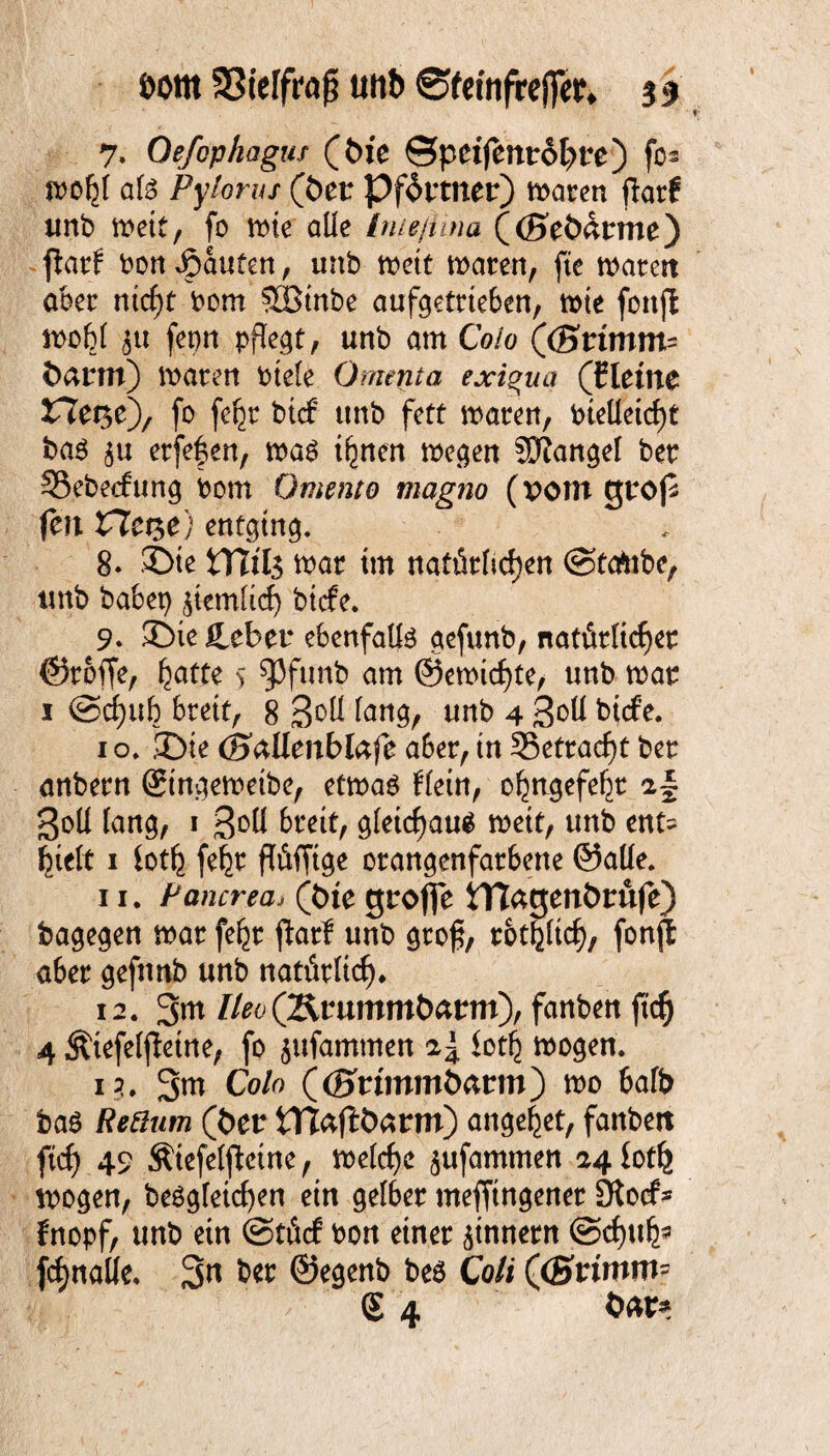 öottt 33ieffra£ mb ©femfrefler* ss 7, Oefopkagus (tue ©peijem:6t>re) fo* wolji al$ Pylorus (öer Pförtner) waten jiatf tmb weit, fo wie alle Inießina ((Seödtrme) jlatf bon Rauten, unb wett waten, fte watett am ntcf)t bom SIBinbe aufgetrteben, wie fonfl wob( j« fepn pflegt, unb am Colo (<Srtmm= fcamt) waten biele Omenta exigua (Cleme X7et$e)/ fo fefjr bicf unb fett waten, bielleicf)t ba$ $u etfefen, was t^nen wegen JSJJangel bet 53ebe<fung bom Omento magno (pom gtoß feit £lct$e) entging. 8* ©te war im natütltcften ©tatabe, tmb habet) £tem(id) btcfe. 9* ©ie lieber ebenfalls gefunb, nattitlidjet ©toffe, f)atte 5 93funb am @ewicf)te, unb wat 1 @rf)ub btett, 8 3°ü (ung, unb 4 Soli bicfe. 1 o. ©ie (Baüenblafc a6et, in 35ettad)t bet anbetn (gtngewetbe, etwas Hein, oljttgefeljt a| Sott (ang, 1 3°ü btett, g(etcf)aus wett, unb ent= fytlt 1 iot^ feljt ffäffige otangenfatbene ©alle. 11. Pancrea* (tue grofie tTlagenörufe) bagegen wat fe^t jlatf unb gto£, totfjüd), fonjt abet gefunb unb nattWicf). 12. 3m lleo(Btummbarm), fanben ftcf) 4 Äiefeljtetne, fo ^ufammen iot^ wogen. 1?. 3w Co/o ((Btommöann) wo bafb bas (t>er tTJaftöätm) angelet, fanbett ftcf) 49 Ätefelfleine, weiche jufammen 24 iotlj wogen, beSgfetcfyen ein gelbet mefftngenet 3tocf* fnopf, unb ein (Stücf bon einer ^innetn @d)ub* fcfjnalfc. 3n bet ©egenb bes Co// ((Stimm-
