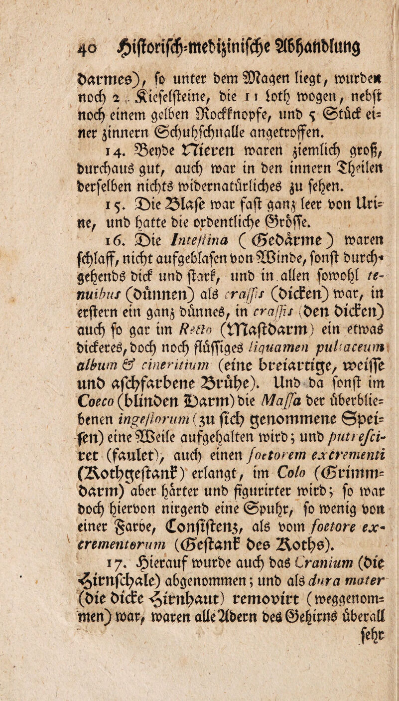 #o 3(6f)AfibIuttg öarmeo), fo unter bemSftagen liegt, mürbe* nocf) 2,. Ätefeffhme, bie 11 ioth mögen, nebft noch einem gelben 3tocffnopfe, unb 5 ©tü<f eU iter Innern ©chuhfchnalie angetroffen» 14. Sepbe toteren maren jiemltcf) groß, burchau6 gut, auch mar in ben innern ^heilen berfelben nichts mibernatiitltcheg $u fehen* 15» 3>ie 23lafe mar fafl gan,i leer bon Urt= ne, unb hatte bte orbentliche @r&ffe* 16» ©ie Inte ft in a ( (Keöarme) maren fcf)faff, nicht aufgeblafen bon Sßtnbe, fonjl burch* gehenbg btef unb jtarf, unb in . allen fomo^t te- nuibus (öunnen) ate erajfis (öicEen) mar, in erlern ein gan$ bimneS, in craßs (Öen ÖicEen) auch fo gar im Retio (tnaftöarm) ein etmaä biefereö, bocf> noef) jWffigeö liquamen puUaeeum album & cineritinm (eine breiartige, u>etfie unö afcfyfarbene 2$tÜfye). Unb ba fonfi im Coeco (blinöen 2Darm)bie Mafia, ber ictberblie= benen ingeßorum (311 ftd? genommene ©pei= fen) etneSBetle aufgehalten mtrb; unb putrefei- tet (faulet), auch einen foetörem ex cremend (Äotl^geftanE) erlangt, im Colo ((Krumm Öarm)aber harter unb fi'gurirter mirb; fo mar boct) hierbon nirgenb eine @puhr, fo menig bott einer §arbe, Conftffen$, afe bom foetore ex- crementorum ((SeflanC Öeo 2&0t$$). 17. JjMerauf mürbe auch ba$ Cranium (öie ^trnfcfyale) abgenommen; unb als (Öle ÖtcEe 4frn^aut) remoxurt (meggenem* men) mar, mären alle2lbern be$0ehttn6 überall f#