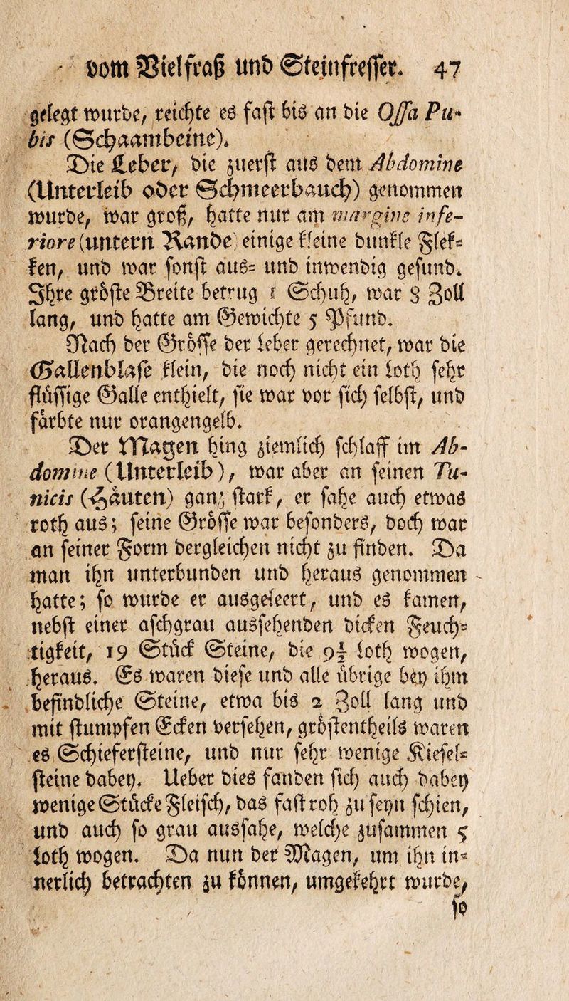 gelegt mürbe, retcf>te es faft bis an bie OJJa Pu« bis (Schambeine)* ©te lieber, bte juetffc aus bent Abdomine (Unterleib ober ©cfymeetbaucf)) genommen mürbe, mar gro£, ^acte nur am margim infe- riare (untern Kanbe einige f feine bitnffe $kU Jen, unb mar fonft aus= unb tnmenbig gefunb* S^re gt&jle SBrette betrug i Sd)ith, mar S 3°^ lang, unb hatte am ©erntete 5 $funb. CTiacf) ber ©rofle ber lebet gerechnet, mar bte (HaUenblafe Hein, bte nod) nicht ein loth fehr flüffige ©alle enthielt, fte mar bor ftd) felbp, unb färbte nur orangengefb. ©er Hlagen h*ng Stemltd) fcblaff im Ab- dom me (Unterleib), mar aber an feinen Tä¬ tlich (Rauten) gan,; ftart, er fahe and) etmas roth aus; feine ©rofle mar befonbers, bod) mar an feiner gönn begleichen nicht 51t ftttben. ©a man ihn unterbunben unb heratm genommen hatte; fo mürbe er auSgefet, unb es tarnen, nebfl einer afchgratt ausfebenben btcfen ^eud)2 tigfett, 19 @tüd Steine, bie loth mögen, heraus. ®S maren biefe unb alle übrige bep ihm beftnbliche Steine, etma bis 2 3oü fang unb mit ftumpfen ®den berfehen, grbfientheils maren es Schteferfleine, unb nur feht wenige Ätefel* fleine habet), lieber bieS fanben fiel) and) habet) mentge Stüde §(etfd),bas faft roh jufepn fdften, unb auch fo grau ausfahe, meld)e $ufammen % ioth mögen, ©a nun ber ?Diagen, um ihn in- iterltd) betrachten $u f&nnen, umgefehrt würbe,