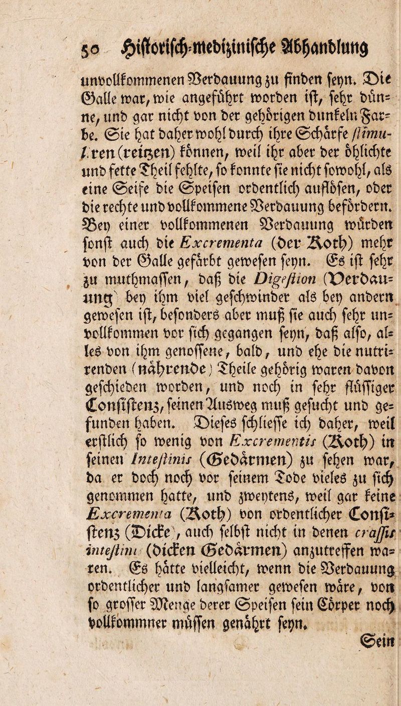 anbollfommenen Verbauung }u ftnben fet)n. 5Dit ©alle war, wie angeführt worben iff, fehr bün= ne, unb gar nid)t bon ber gehörigen bunfelnSar- Be. @ie hat baher wohl burd) ihre ©cfyarfe ftimu- Ixtn (retten) fonnen, weil ihr aber ber beliebte unb fette 'Jbrtf fehlte, fo f onnte fte nid)t fowohl, afe eine (Seife bte (Speifen orbentltd) attflofen, ober bie rechte unb bekommene ©erbauung beforbertt. S5et) einer bekommenen SJerbauung würben fonfB aud) bie Excrementa (Öet* 2£o$) webt bon ber ©alle gefärbt gewefen feptt. (£$ ifl fehr $u muthmaffen, baf bie Digeßion (X?er&au= ungf beg ihm btel gefcf)winber aU bet) anbern gewefen iß, befonberö aber muh fte aud) fehr un= bekommen bor ftd) gegangen fepn, bah kfo, al¬ le^ bon i^m genoffene, halb, unb ehe btenutti- renben (nnl)rmt>e) ^zxk geh&ttg waren babon gefct)ieben worben, unb noch *n febr fWffiger £onjtften5,feinen'Mu6wegmuh gefugt unb ge= funben haben. ©ie-feS fdßieffe id) baher, weil erßlicf) fo wenig bon Excrementis (2^0$) in feinen Inteßinis ((Seöatmen) $u fehen war, ba er bod} nod) bor feinem ?obe btefcS $u ftd) genommen hatte, unb ^weptenS, weil gar feine Excrementa (210$) bon orbentlidjer Cottfi* flens (JDtcEe'/, auch felbß nid)t in benen er ajjii inteßtm (ötefen (Sefcävmert) an^utteffen wa= ren. hatte bielleid)t, wenn bte SSerbauung orbentlicher unb langsamer gewefen Ware, bon fo groffer SDJenge berer (Speifen fein Sorper nod) bokommner müffen genährt fepn, ©etti