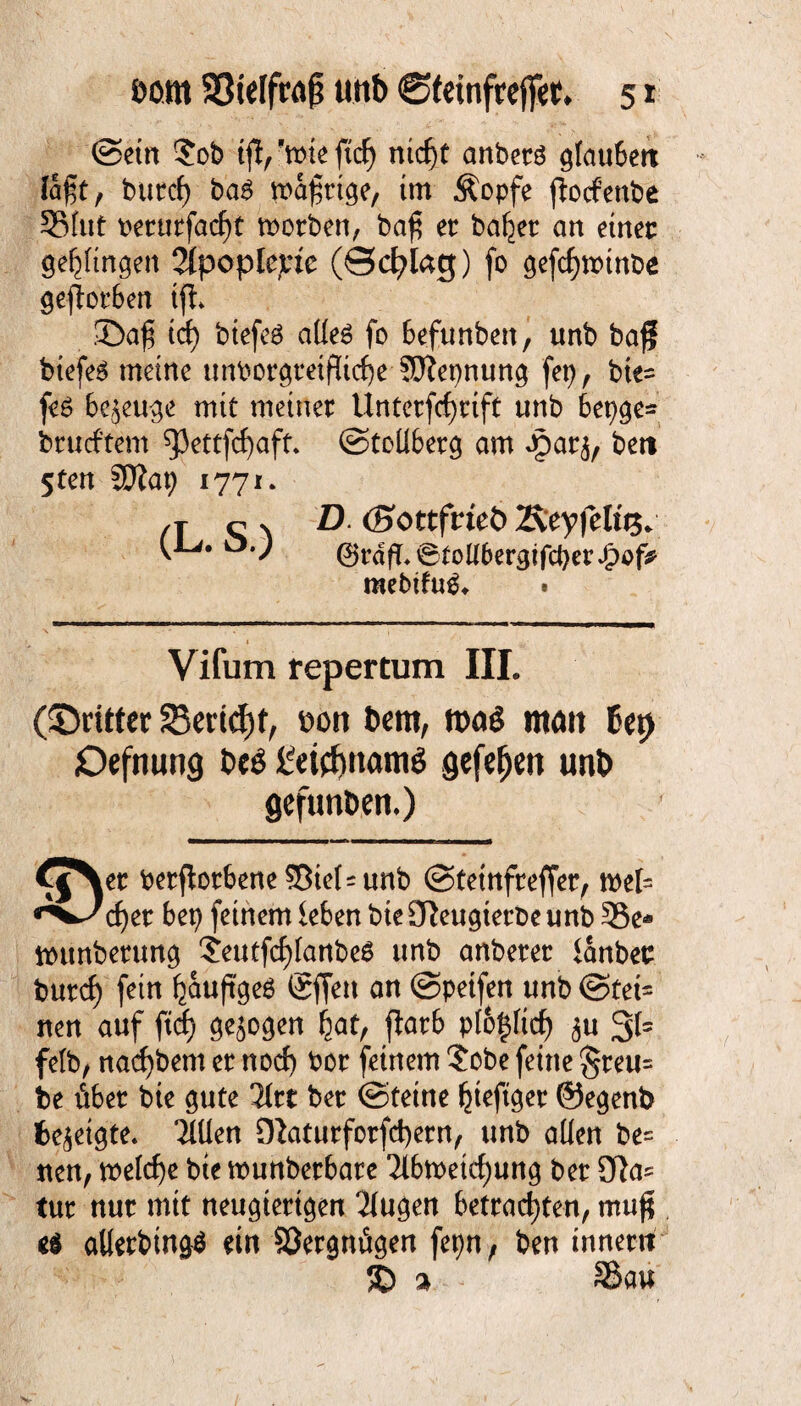 ©ein ?ob ifl/wieftcf) nicf)t anberä glaubett lagt, bitte!) ba6 wafttge, im Äopfe jtocfenbe SSlut t>erutfacf)t worben, baf? er ballet an einer gelingen 2(popIe^tc (©cfylag) fo gefchwinbe geworben ifh ©af$ {&} btefcö aüe$ fo befunben, unb ba$ btefeS meine untwrgtetfltche Sfepnung fep, bte= feö bezeuge mit meiner Unterfcf)tift unb 6epge* brucftem ^ettfcfyaft. ©tollberg am gparj, bett 5ten SZap 1771. /t c n D. (Bottfvieb Äeyfeluj. o.) ®rdfT.6tottbergtfcber£of* mebtfug. . Vifum repertum III. (©rittet 23end)f, sott t>em, m& matt bet) Oefnung be$ £eicJ)nam$ gefeiten unb gefunbert.) CjNer berftorbene Siel = unb ©tetnfreffer, wel= ^^c^er bep feinem leben bteSfteugtetbeunb 35e* wunberung '?eutfcf)fanbe$ unb anberer lanbec burcf) fein ^auftgeö gffett an ©petfen unb @tet= nen auf ficf) gezogen hat, flarb ptöfcftd) <$u 31= felb, nacf)bem er nocf) bor feinem $ obe feine §reu= be über bie gute litt ber ©tetne ^teftger ©egenb bezeigte. Tlüen Diaturforfd)etn, unb allen be= nen, welche bte wunberbare 2lbwetd)ung ber 3Ra^ tur nur mit neugierigen 21ugen betrachten, mu$ e$ allerbtngS ein Sergnügen fet)n, ben inner« 3D % 35au