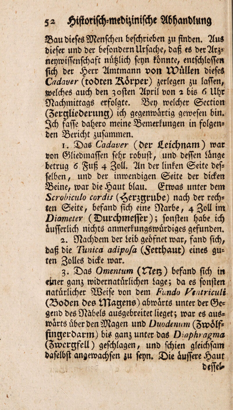 sä StöfjanWutig S5au biefeä SWenfifjen betrieben juftnben. 2(uS biefer unb bet befonbernUrfache, bafj e6 bet 2lt^ nepn>tffenfcf>aft nüfltrf) fepn fonnte^entfcfyloffm |tcf^ bet Jpett Timtmann poit XCutttn biefe3 Cadaver (toöten Äorper) ^erlegen ju laffen, $»elche$ au cf) ben ^oflen 21prtf bon 2 bie 6 1% £ftachmittag$ erfolgte. 35ep roefc^er ©ectton (Serglteöerung) ich gegenmatttg gemefett bin* Sd) fafje ba^eco meine 35emerfungen in folgen* ben 35ertcf)t ^ufammen. 1* Cadaver (fcer £etd)nam) mar bon ©liebmaffen fe^r tobufi, unb beffen lange betrug 6 §uf 4 3°U» 2in bet Itnfen ©eite bef= felben, unb ber tnmenbigen ©eite ber bitfett 35eine, mar bie £aut blau. @rtma$ unter bem Scrobiculo cordis (4>er3grube) nad) ber red)* len ©eite, befanb ftc^> eine DJatbe, 4 Soll im Diametev (©utd?mefier); fonjten fyabt tdj auffetlid) nichts anmerfungömürbiges gefunbem 2. Sftachbem ber leib geofnet mar, fanb ftd), baf$ bie Tunica adipofa (5etth<*ut) eineö gu* Cen 3°^e6 bitfe mar. 3* ©a$ Omentum (ZTer$) befanb ftd) m einer gan$ «übernatürlichen tage; ba e$ fonflett natürlicher SBeife bon bem Fundo Ftatriculi (25oöen Öee tHagens) abmartö unter ber ©e« genb beö 2fJa6el$ auögebreitet lieget; mar e£ auö* martsüberbenäftagen unb Duodenum (5u?oIf» pngeubarm) bi$ ganj unter bas Diaphragma (SwergfeU) gefd)(agen, unb fchten gleichfam bafelbjl angemachfen $u fepm £>ie Puffere .§>aut befiel*
