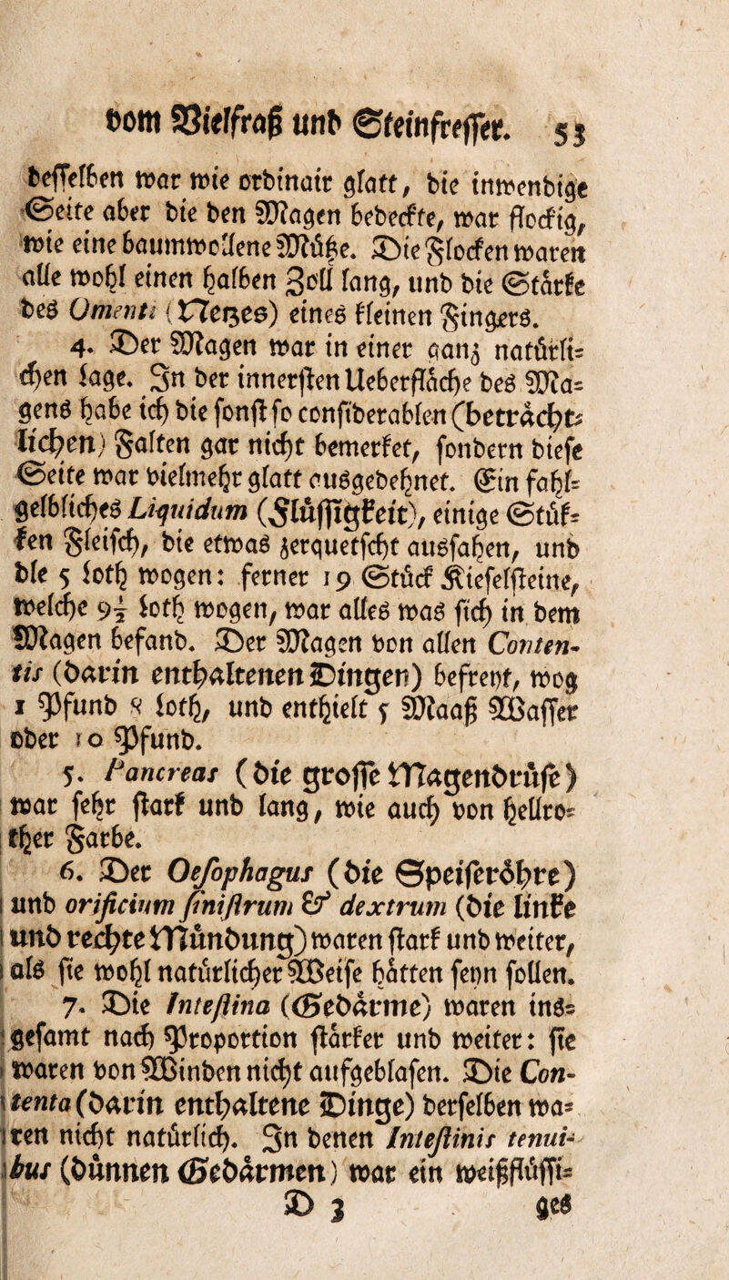 t>om 93itlfra|j unb ©feinfreff«. 5 5 beffelben war wie orbinair glatt, bie inwenbtge ©eite aber bie ben Plagen bebetffe, war ffocfig, wie eine baumwollene Plüfie. ©ie Slocf en waren alle wobl einen halben 3e(J lang, unb bie ©tarfe beö Orient} (He^ee) eines ffeinen Ringers. 4- ©er Plagen war in einer aanj natfirlü t^en Sage. 3n ber inneren Uebetfföcfje beS Pla= gens ba6c icf) bie fonflfo conft'berablen (betracht* liefen) galten gar nicf)t bewerfet, fonbern btefe ©eite war bielmehr gfatt atiSgebebncf. @in faf>l= ge(6(id)eS Liquidum (Slüfltgfett), einige ©tüf* fen gfcifcf), bie etwas jerquetfebt attsfafjen, unb b(e 5 lotlj wogen: ferner 19 ©tütf Äiefeljfeine, welche 9^ foth wogen, war alles was ftrf> in bent fragen befanb. ©er Plagen beit allen Conten- tu (barm enthaltenen iDtttger) befrept, wog 1 Pfunb s Sofh, unb enthielt y Plaajj 2öaffer ober 1 o pfunb. 5- l'ancreas (bte grojfe iftagenbrufe) war fefjr flatf unb lang, wie auef) bon hellro* t^et Sarbe. 6. ©er Oefophagus (bie ©peijerdbre) 1 unb orificium fnißrum ff dextrum (bie linfe i unb rechte tTJunbung) waren ftarf unb weiter, 1 als fte woljl natürlicher Pßeife batten fepn foüen. 7. ©ie Inteßina ((Sebatme) waren in3= ‘gefamt nach Proportion ftarfer unb weiter: fte > waren bon Pßinbcn nid)t atifgebfafen. ©te Con- \tenta(b<xtin enthaltene jDinge) berfelben wa= iten nicht natürlich. 3n benen Inteßinit tenui- bus (bunnen (Sebärmen) war ein weifjfföffi=