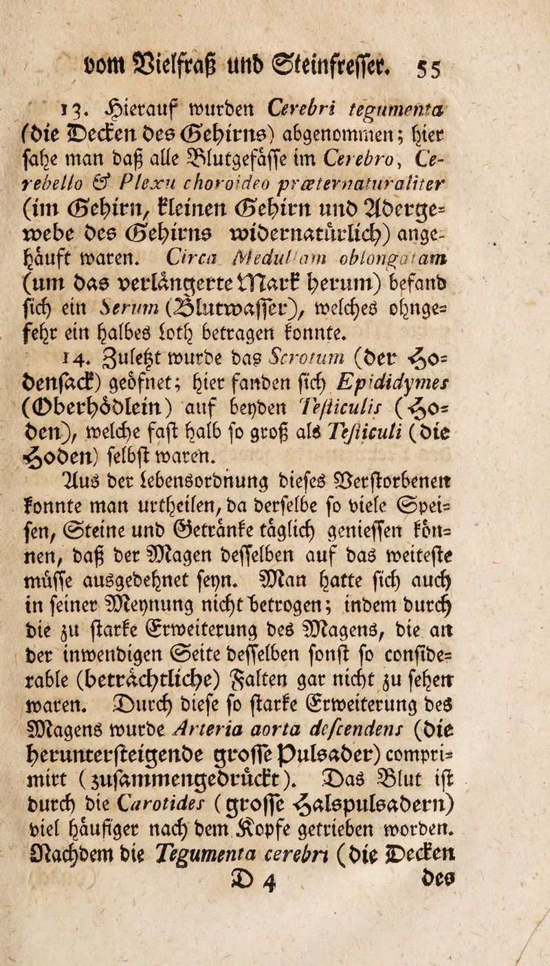 13* hierauf mürben Cerebri tegumeftta (öte ©ecfert t>ee(Btfyivne) abgenommen; hier fa^e man ba$ alle SMutgefajfe im Cerebro, Ce- rebello & Plexu choroideo preeternaturaiiter (im (Befyim, Keinen (Btfyivn unt> 2(öet:ge= toebe öes (Befyivm wtöttmthvUd}) angc- ^auft maren. Circa MeduVam ob longa t am (um öas verlängern tTlarf herum) befanb ftef) etn Serum (Ältttwafier), mefcf)eb ofmges fe^r etn hafbeö loth betragen fonnte. 14« 3ukft mürbe ba$ Scrotum (Öer *^0= öenjadf) geofnet; ^ter fanben ftef) Epididymes ((Dberb^öletn) auf bepben Teßiculis (£>o~ Öen), mefcf)e fajt 6a(b fo groß alt Teßicuti (tue ^oöen) felbft mären. bet lebenöorbnung biefeä Sßerfforbenett fonnte man nrt^etfen, ba berfefbe fo Ptefc @pei= fen, ©tetne unb ©etranfe tagücf) genieffen fott= nen, bafji ber SDtagen beffefben auf bat mettejle müffe ausgebehnet fepm SJftan hatte ftch auch in feiner SÖiepttung nicf)tbetrogen; tnbem burefj bie ju jlarfe ©rmetterung be$ SJtagenö, bte att ber inmenbigen ©eite beffefben fonff fo conftbe= rabfe (beträchtliche) Salten gar ntef)t $u feiert marem ©uccf) btefe fo flarfe Srmetterung be$ SJiagenö mürbe Arteria aorta defeendens (tue herunter (Mgenöe groffe Puteaber) comprU mirt (3ujammenget>ru<ft). ©as SMut ijl burcf) bte Girotides (groffe ^afopuleaöern) btef häufiger naef) bem Äopfe getrieben morben. Sftacfjbem bte Tegumenta cerebri (tue ©eifeit © 4 öea