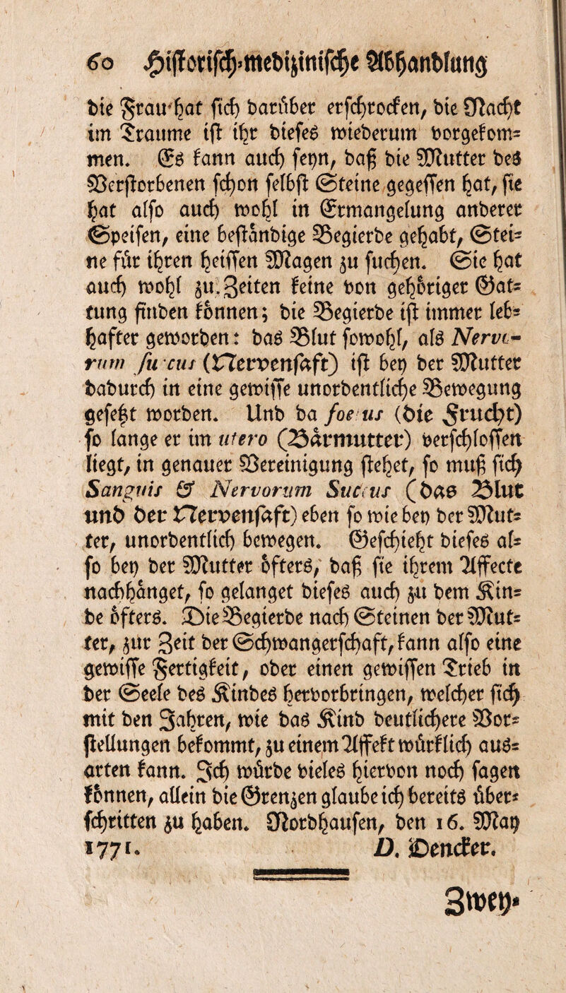6b jP)i(Tonrc5jtttebijttttf(^e SffißanMmtg bie $tau'ßat ftcß bannet erfcßrocfen, bie £Tlacf>t im Traume ift ißt biefeS wtebetum borgefom= men» fann aurf) fepn, baß bie Süfutter be$ SBerjbrbenen fcßon fefbft ©teilte gegeffen ßat, fie fpat affo aucß woßf in ©rmangefung anberer ©petfen, eine befianbige Segierbe cie^abf, ©fei* ne für ißten Riffen $0iagen 3« fucßen. @tc ßat auch woßf ju: Sitten feine bon geßbrtger ©at* tung fttiben fonnen; bie Segietbe iß: immer leb* haftet geworben: ba$ SBfut fowoßf, afe Nervt- rww /m cus (Z*levvenfafi) iß 6et> ber Söluttet baburcß in eine gewtffe unorbentftcße ^Bewegung gefeft worben. Unb ba foe us (tue 5t4ud)t) fo fange er im utero (23atmuttet*) berfc£>foffert liegt, in genauer ^Bereinigung flehet, fo muß ftcß Sangvis & Nervorum Suc us (6ä0 23lut unö bet* CTervenfaft) eben fo wie 6et> bcr SDZut- ter, unorbentftcß bewegen, ©efeßteßt biefeß af* fo bet) ber SDZutter öftere, baß fte ihrem Effecte naebßanget, fo gelanget biefeS auch 5« bem Ätn* be öftere ©ieSSegterbe nach ©tetnen bereut* fer, $ur 3*it ber ©eßwangerfeßaft, bann affo eine gewtffe Sertigfett, ober einen ge wißen ?rteb in ber ©eefe be£ ÄinbeS berborbrtngen, wefeßer ß'cß mit ben Sabren, wie baö Ätnb beutfießere 33or* ßellungen befommt^u einem'Mffeftwürfließ äuß¬ erten fann. 3cß würbe biefe£ ßtetbon noeß fageit f&nnen, allein bie ©rennen glaube icß bereite über* feßritten haben. SKorbßattfen, ben 16. SKap i?7r- Z). ©encEtr, 3m*