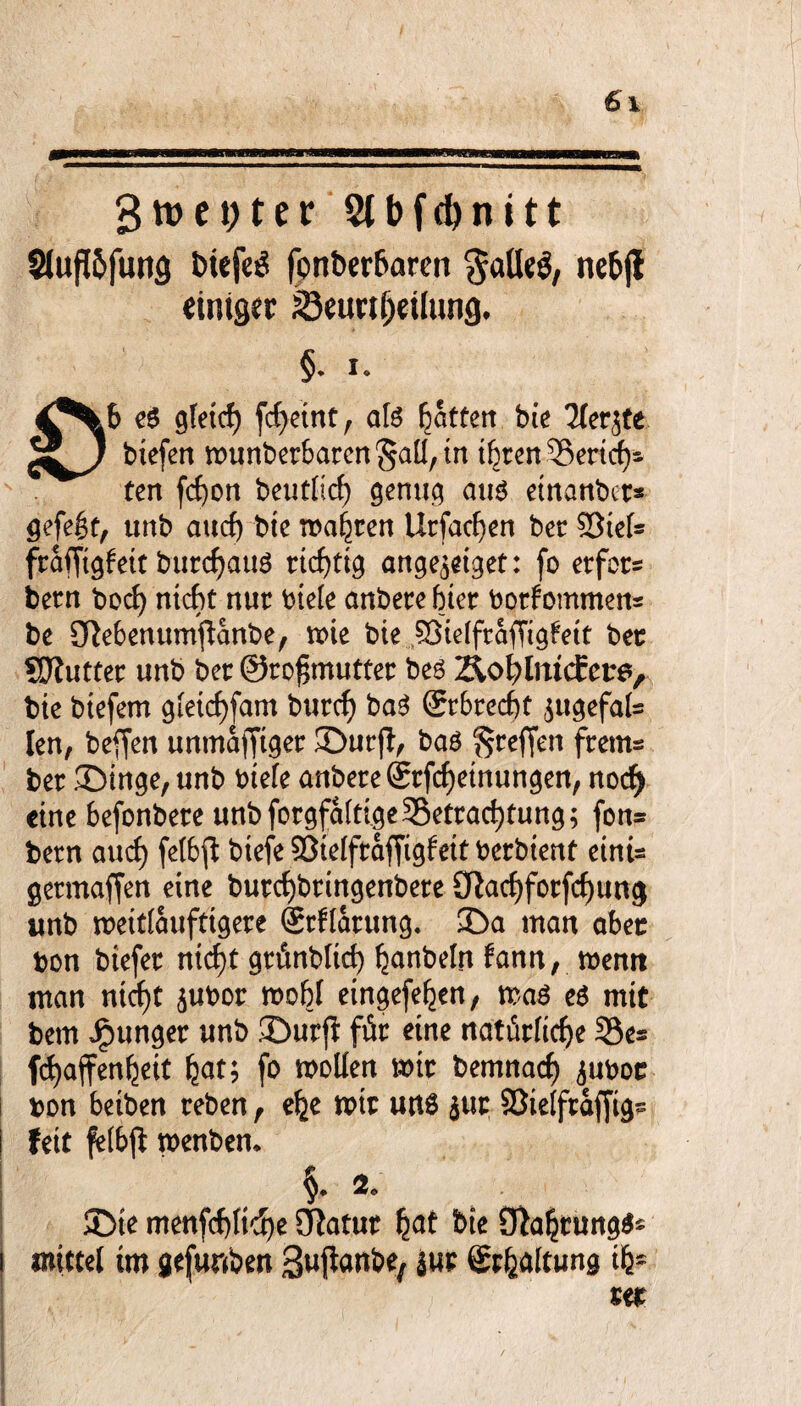 3ttm;ter 2lbfd)nitt Sluftöfung biefeg fonberbaren $atteg, nebfl einiger Beurteilung, §. i. e$ gleit fcf>etnt r afe Rattert bie Tlerjfe 5J/ biefen munberbaren ^aü, tn ihren Berit- ten fcf)on beutlic^ genug aus einattbcr* gefegt, unb aucf) bie magren Urfaten bet Siels frafjtgleit burtauS eitrig ange^eiget: fo etfot* betn boc^ nit* nur ^ick anbere hier borfommens be ^ebenumftanbe, voie bie Sielfraffigfeit bet SJJiutter unb bet: 0ro£mutter bes ztetlmcEcrs, bie btefem gleitfam butt baS Srbrett $ugefals len, beffen unmafftger ©urjt, bas ^reffen ftem* bet ©inge, unb biele anbete Srftrinungen, not eine befonbere unb fotgfaltige Betrauung; fon= bern aut felbfl btefe Sielftaffigfeit betbient einis getmaffen eine burtbringenbere (Ratforftung unb roeitlaufrigere Stflatung. ©a man aber bon biefer n\d)t gtünblkf) fjanbelrt fann, memt man ntcf)t $ubor mobl eingeften, mas es mit bem Jpunger unb ©urß für eine natürlite Bes ftaffen^eit fjat; fo roollen mir bemnat äuboc bon beiben reben, e^e mir uns jur Sielftafjtgs feit fetbfi menben* ©te menftltt^ STtotut bie $Ra§tung$s mittel im gefunbett Bujknbe, |ur Spaltung tfc* rer