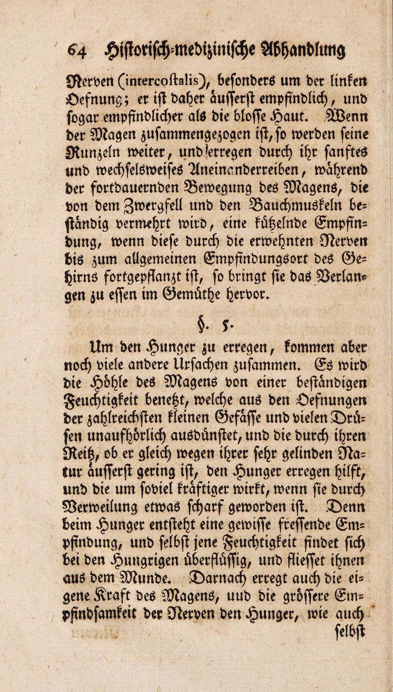 Sterben (inrercoftalis), befonbers um bet ttnfeit Öefnung; et ijl ba^et aufferft empfinb(id), uttb fogar empftnblkfjer als bie bloffe ipaut. $£Benn bet Sßagen $ufammengesogcn tjl,fo werben feine SRtmjefn wettet, unb*etregen butc^ iljt fanftes unb wed)felswetfes *Mneincnberretben, waljtenb bet fottbauetnben ^Bewegung bes SOZagenS, bie bon bem ßttergfell unt) ben SaudjmuSfefn f>e? jtanbig berme^rt wirb, eine Mfelnbe &npfm= bung, wenn biefe burd) bie ernennten OZetben bis <$um allgemeinen ©npfmbungsott bes @e= £ttns fortgepdanjt ift, fo bringt fte baS SSetlan* gen $u effen im ©emiit^e Verbot* §• y- Um ben junget $u erregen, fommen aber ttod) btefe anbete Urfacfyen $ufammen. ®s wirb bie Jpo^te beS 9SJZagenS bon einer bejianbigeit §eud)ttgfett beneid weldje aus ben Öefnungett ber ja^freicbftett f leinen ©efaffe unb btelen 3Dtfc fen unaufhörlich auSbfinfiet, unb bie butd) ihren Steift, ob er gletcf) wegen ihrer feht geltnben 9ta= tut aufferp gering ifi, ben junger erregen hilft, unb bie um fobiel fraftiger wirft, wenn fte burd) SSetweilung etwas fcfjarf geworben tji £)enn beim junger entfielt eine gewtffe fteffenbe @m= pjtnbung, unb felbjl jene §eud)tigfeit frnbet fid^ bei ben hungrigen Äberflüfftg, unb flieffet ihnen aus bem SDtunbe. £>arnad) erregt aud) bie et= gene Äraft beS Wagens, uub bie groffere ®n= pfmbfamfeit bet Serben ben junger, wie aud) m
