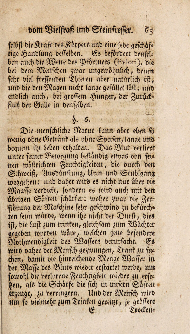 t>m SStefftaf? unb 0fcinfrefTet £5 fefßfl bte^raft beöÄorpers unb eine jebe geftb&f* ttge Jpanblung beffetben. @6 befotbert benfefc ben aud) bie ®eife beg fPf&rtnerg (Pylori), bte Bei bem ?0?enfd)en ättvar ungembbnfid) / benen fe^t mel frejfenben gieren aber ttatürltdf) tfl> unb bte bertSfiagen ntcf)t fange gefütlet faft; unb enbftcf) attcf)/ bet groffem Jpunger, ber 3uröcf* ftoß ber ©alle tu benfefben* JDte menfcfyficbe öiafttr fann aber eben fb toentg o^neöetranf ate oljneSpeifen, fange unb bequem tbt leben erbaften. $DaS 3Mut perfiett Unter feiner 3^eiPegung befiartbig ettPa£ pon feU uert ma^rtd)ten §eud)ttgfeiten , bte butcf) bert ©dntfeifj, iUtsbünftung, Urin unb (Stubfqang ipeggeben; unb bafxr mtb es ntcf>t nur über bte SKaaffe Perbicft/ fonbern es mtrb aucf) mit bett übrigen ©aften fcfydrfer t tpcber ^mar bte ger= fibrung ber 3Eftafcf)tne fe§r gefcfptnb £U beförd)* tert feprt würbe, wenn i^r nid)t ber ©urft/ bie$ iß, bte Ittji sum trinfen, gfeirf)fam jum SBdcqter gegeben Worben wate, melden jene befortbere ! Sftotf^wenbtgfeit beö $ffiaffers Perurfaefyt i wirb baber ber SÖtenfd) gezwungen, ?ranf $u fup s d)en, bamtt bte §tnretcf)enbe Stenge SOBaffer tn I ber SSftaffe beS SSIutö Wteber erßattet werbe, um föWO|f bie perforene $eucf)tigfett wieber 51t erfe* |en, aU bte ©cfydrfe bie ftd) in unfern ©aftett 1 eräugt, ju Perrirtgerrt* ^ Unb ber SJiertfd) wirb I um fo pte(me|r §um Srtnfen gereift; je griffet*
