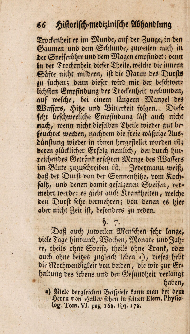 €6 StöfjätiMutta £rocfen|ett er im fStunbe, auf ber Stmge, tu ben ©aumen ttnb bem ©djlunfee, $umetlen aud) in feer @peiferb|re ttnb bem SDlagen empftnbet: bemt in ber $rocfen|eit btefer Steile, welche bieinnem ©afte ntcf)t milbern, tjl bte SRatur be$ £>urjl$ gu fudjen; bettn biefer nnrb mit ber befd)mer= Itc^jlen gmpftnbung ber Srocfenbeit berbunben, auf melcfye, bet einem (andern Mangel be$ SBafferö, Spi|e ttnb 55itterfett folgen» ©iefe fe|r befdjmeriidje ©mpfi'nbung lafl attcf) ni<f)t *tad), menn ntcf)t btefeiben ?|etle mtefeer gut be= feuchtet werben, nacfybem bte freie wäßrige 2lu$= feünjlung wiebet in irrten |ergefMet worben tfl; feeren glücflid)er ©rfolg nemlid) , ber butd) |tn= jreicfyenbeS ©ettanb erfe|ten SDZcrtge be$ 90BafTer$ im SMute ^u^ufcftretben tfl* 3^mann wet$> baf$ ber ©urfl bon ber @onnen|i|e, born Äod)* fal|, unb benen bannt gefabenen ©petfen, ber- me|rt werbe: es giebt aucf) Äranfleiten, welche feen ©urji fe|r berme|ren; bon benen e$ |ier aber nid)t 3ett i% befonbets rebem 5Da$ oucf) juwetfen 5)fettfcf)en fefjt fange, feteleSage |tnburd), SBoc^en/lIRonate tmb3a|- re, t|etfe o|ne ©peife, t|eifs ebne $ranf, ober and) ohne betbeS ^agleid) (eben a), btefeS |ebt feie 9lot|menbtgfett bon betben, bie mir $ur ®r* laltung bes lebend unb ber @efunb|ett berfangt laben, ®) S?iele bergleicben SSeifpiele fann man bet bem f)cnn Po« Baller fepen in feinen Elem. Phyfio- log. Tom, VI, pag. 168. fqq* 178.